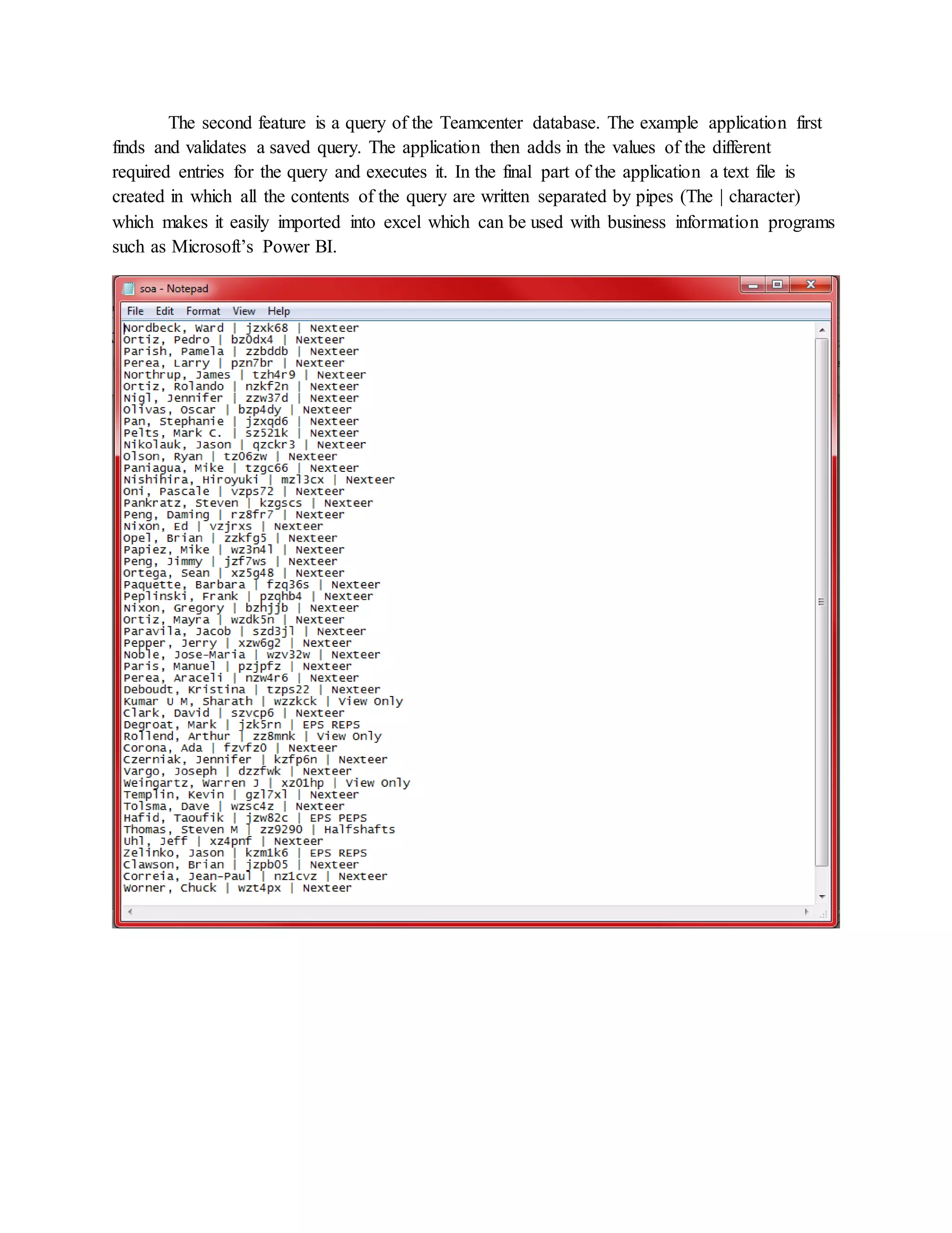The second feature is a query of the Teamcenter database. The example application first
finds and validates a saved query. The application then adds in the values of the different
required entries for the query and executes it. In the final part of the application a text file is
created in which all the contents of the query are written separated by pipes (The | character)
which makes it easily imported into excel which can be used with business information programs
such as Microsoft’s Power BI.
 