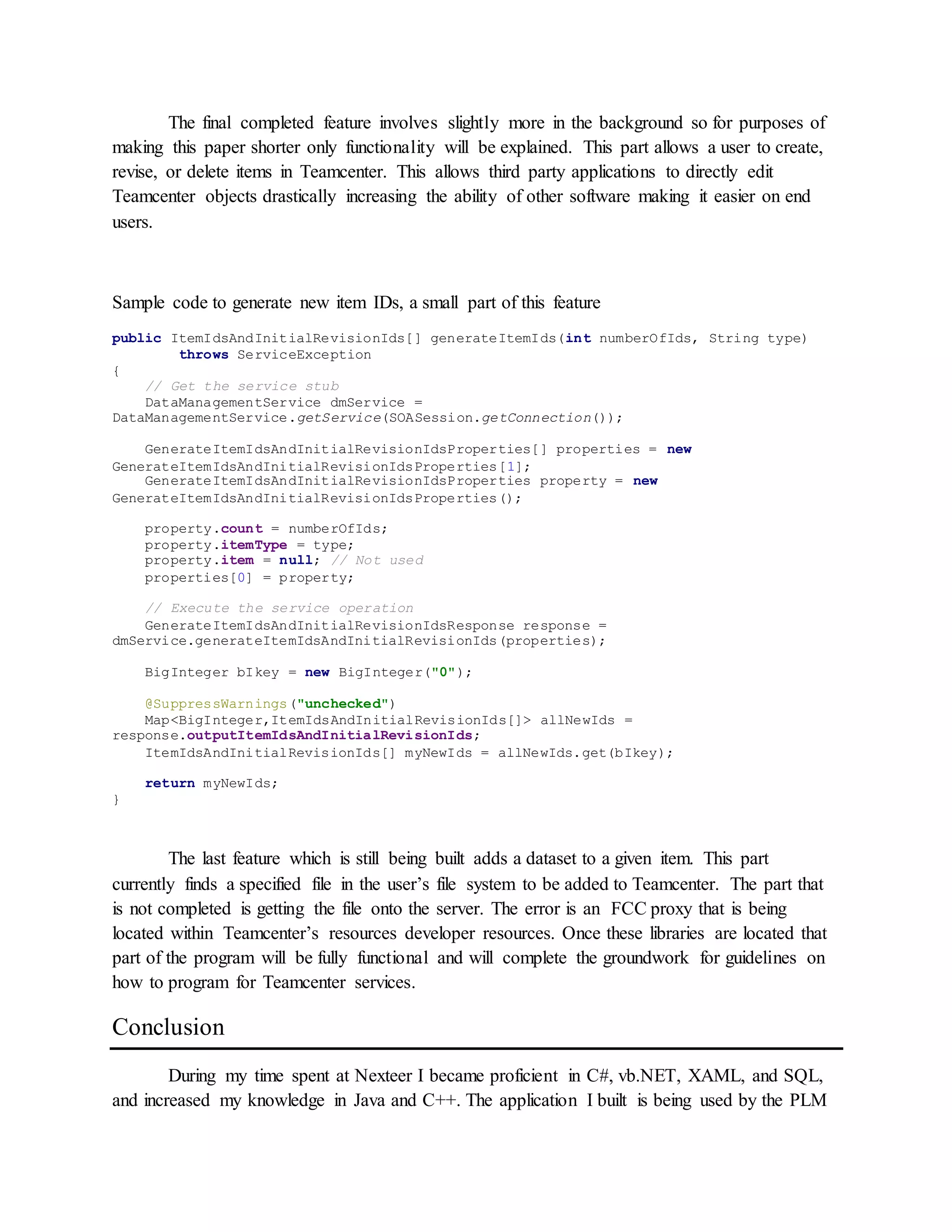 The final completed feature involves slightly more in the background so for purposes of
making this paper shorter only functionality will be explained. This part allows a user to create,
revise, or delete items in Teamcenter. This allows third party applications to directly edit
Teamcenter objects drastically increasing the ability of other software making it easier on end
users.
Sample code to generate new item IDs, a small part of this feature
public ItemIdsAndInitialRevisionIds[] generateItemIds(int numberOfIds, String type)
throws ServiceException
{
// Get the service stub
DataManagementService dmService =
DataManagementService.getService(SOASession.getConnection());
GenerateItemIdsAndInitialRevisionIdsProperties[] properties = new
GenerateItemIdsAndInitialRevisionIdsProperties[1];
GenerateItemIdsAndInitialRevisionIdsProperties property = new
GenerateItemIdsAndInitialRevisionIdsProperties();
property.count = numberOfIds;
property.itemType = type;
property.item = null; // Not used
properties[0] = property;
// Execute the service operation
GenerateItemIdsAndInitialRevisionIdsResponse response =
dmService.generateItemIdsAndInitialRevisionIds(properties);
BigInteger bIkey = new BigInteger("0");
@SuppressWarnings("unchecked")
Map<BigInteger,ItemIdsAndInitialRevisionIds[]> allNewIds =
response.outputItemIdsAndInitialRevisionIds;
ItemIdsAndInitialRevisionIds[] myNewIds = allNewIds.get(bIkey);
return myNewIds;
}
The last feature which is still being built adds a dataset to a given item. This part
currently finds a specified file in the user’s file system to be added to Teamcenter. The part that
is not completed is getting the file onto the server. The error is an FCC proxy that is being
located within Teamcenter’s resources developer resources. Once these libraries are located that
part of the program will be fully functional and will complete the groundwork for guidelines on
how to program for Teamcenter services.
Conclusion
During my time spent at Nexteer I became proficient in C#, vb.NET, XAML, and SQL,
and increased my knowledge in Java and C++. The application I built is being used by the PLM
 