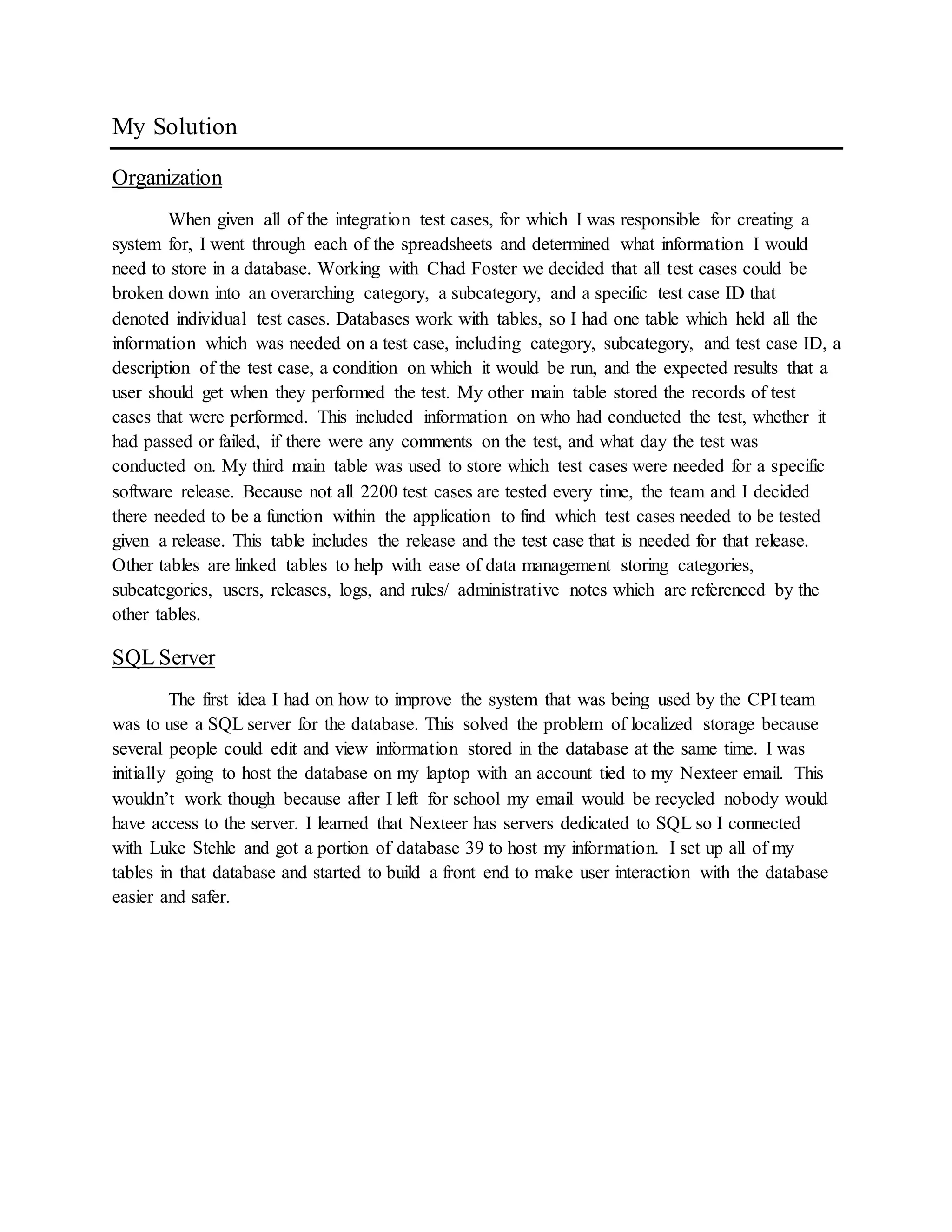My Solution
Organization
When given all of the integration test cases, for which I was responsible for creating a
system for, I went through each of the spreadsheets and determined what information I would
need to store in a database. Working with Chad Foster we decided that all test cases could be
broken down into an overarching category, a subcategory, and a specific test case ID that
denoted individual test cases. Databases work with tables, so I had one table which held all the
information which was needed on a test case, including category, subcategory, and test case ID, a
description of the test case, a condition on which it would be run, and the expected results that a
user should get when they performed the test. My other main table stored the records of test
cases that were performed. This included information on who had conducted the test, whether it
had passed or failed, if there were any comments on the test, and what day the test was
conducted on. My third main table was used to store which test cases were needed for a specific
software release. Because not all 2200 test cases are tested every time, the team and I decided
there needed to be a function within the application to find which test cases needed to be tested
given a release. This table includes the release and the test case that is needed for that release.
Other tables are linked tables to help with ease of data management storing categories,
subcategories, users, releases, logs, and rules/ administrative notes which are referenced by the
other tables.
SQL Server
The first idea I had on how to improve the system that was being used by the CPI team
was to use a SQL server for the database. This solved the problem of localized storage because
several people could edit and view information stored in the database at the same time. I was
initially going to host the database on my laptop with an account tied to my Nexteer email. This
wouldn’t work though because after I left for school my email would be recycled nobody would
have access to the server. I learned that Nexteer has servers dedicated to SQL so I connected
with Luke Stehle and got a portion of database 39 to host my information. I set up all of my
tables in that database and started to build a front end to make user interaction with the database
easier and safer.
 