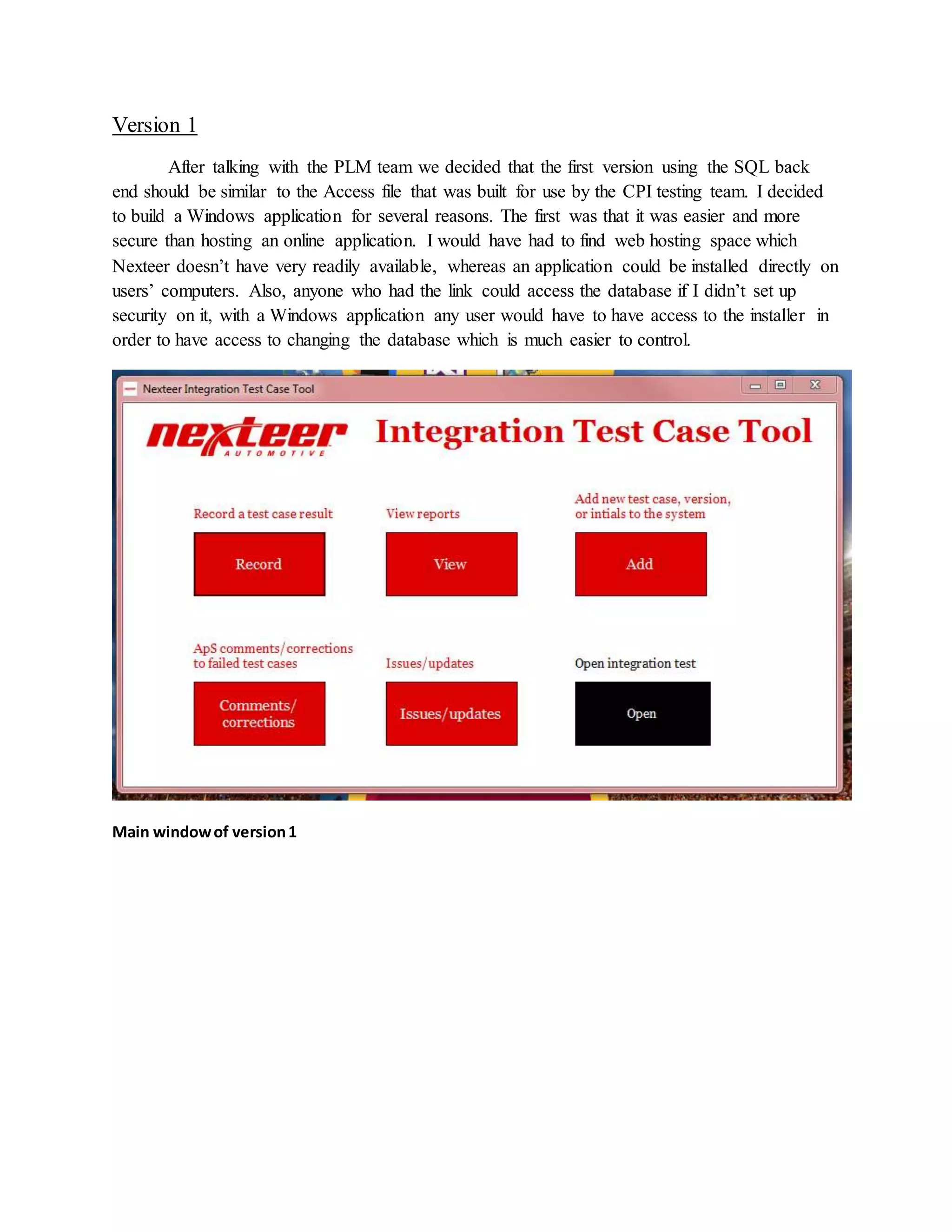 Version 1
After talking with the PLM team we decided that the first version using the SQL back
end should be similar to the Access file that was built for use by the CPI testing team. I decided
to build a Windows application for several reasons. The first was that it was easier and more
secure than hosting an online application. I would have had to find web hosting space which
Nexteer doesn’t have very readily available, whereas an application could be installed directly on
users’ computers. Also, anyone who had the link could access the database if I didn’t set up
security on it, with a Windows application any user would have to have access to the installer in
order to have access to changing the database which is much easier to control.
Main windowof version1
 