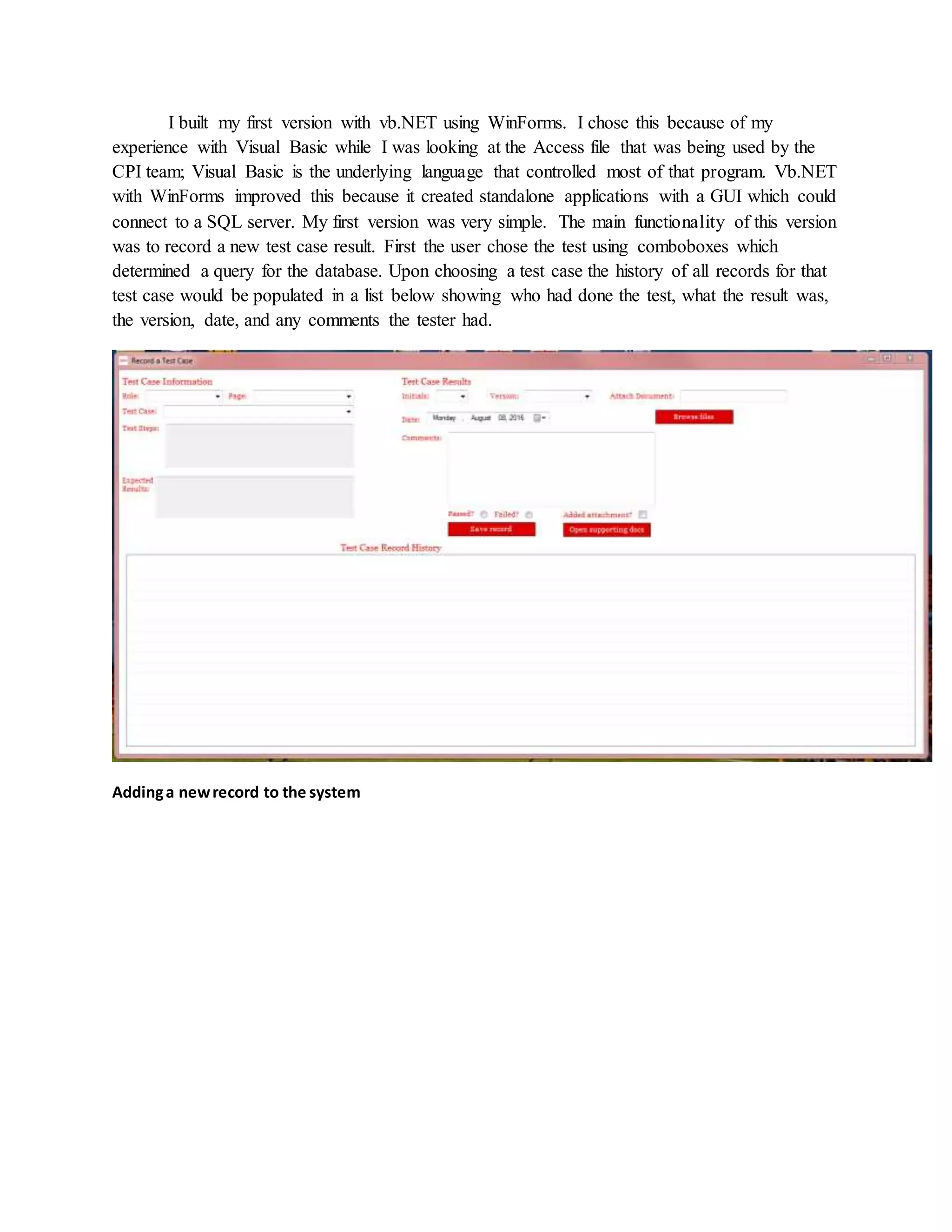 I built my first version with vb.NET using WinForms. I chose this because of my
experience with Visual Basic while I was looking at the Access file that was being used by the
CPI team; Visual Basic is the underlying language that controlled most of that program. Vb.NET
with WinForms improved this because it created standalone applications with a GUI which could
connect to a SQL server. My first version was very simple. The main functionality of this version
was to record a new test case result. First the user chose the test using comboboxes which
determined a query for the database. Upon choosing a test case the history of all records for that
test case would be populated in a list below showing who had done the test, what the result was,
the version, date, and any comments the tester had.
Addinga newrecord to the system
 
