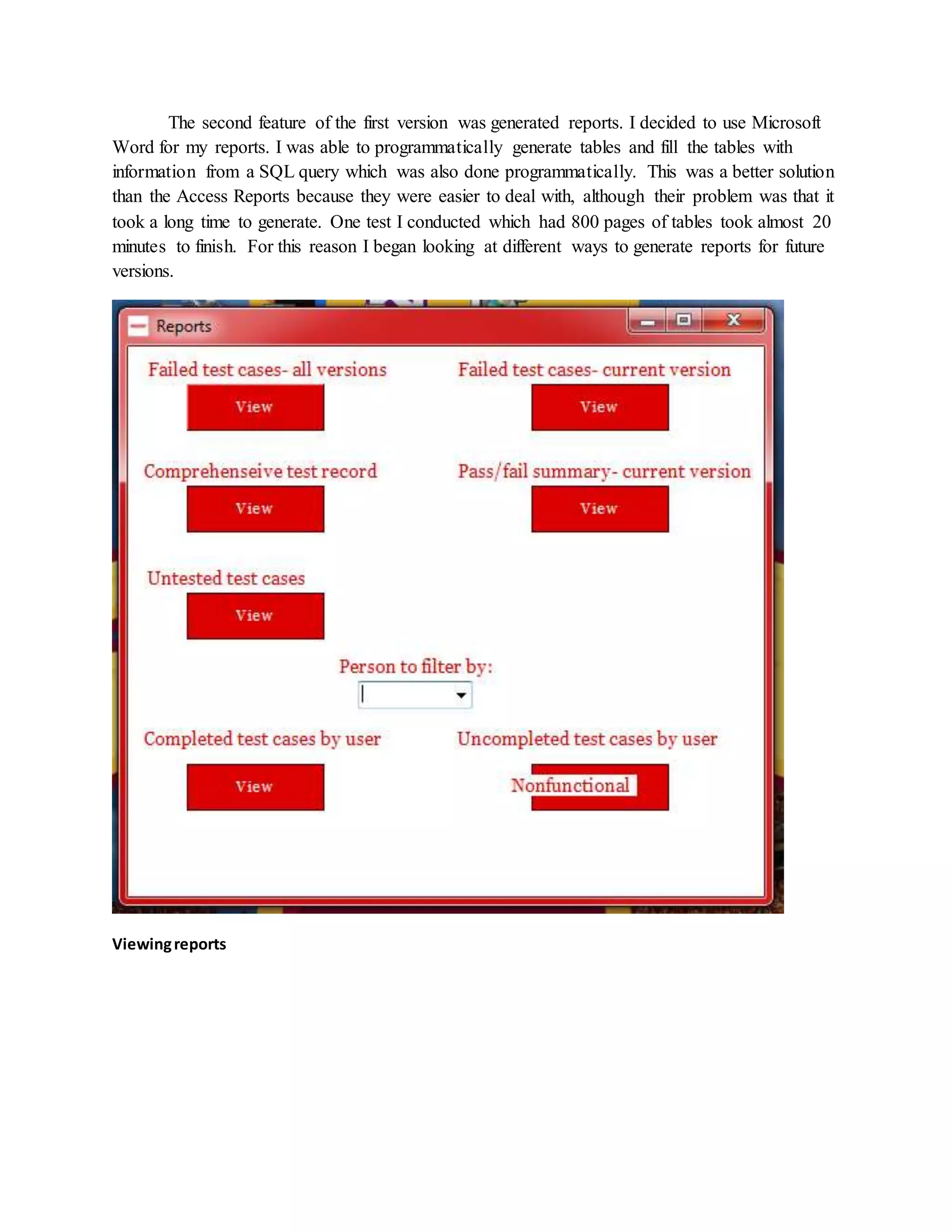 The second feature of the first version was generated reports. I decided to use Microsoft
Word for my reports. I was able to programmatically generate tables and fill the tables with
information from a SQL query which was also done programmatically. This was a better solution
than the Access Reports because they were easier to deal with, although their problem was that it
took a long time to generate. One test I conducted which had 800 pages of tables took almost 20
minutes to finish. For this reason I began looking at different ways to generate reports for future
versions.
Viewingreports
 