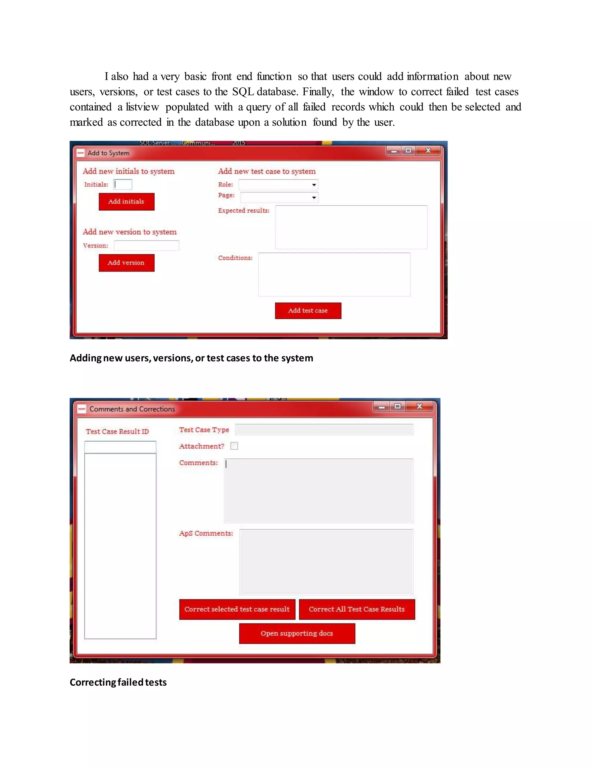 I also had a very basic front end function so that users could add information about new
users, versions, or test cases to the SQL database. Finally, the window to correct failed test cases
contained a listview populated with a query of all failed records which could then be selected and
marked as corrected in the database upon a solution found by the user.
Addingnew users,versions,or test cases to the system
Correctingfailedtests
 