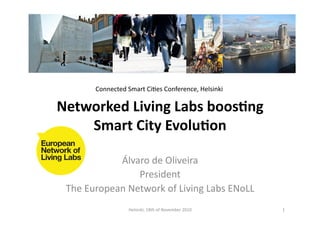 Networked	
  Living	
  Labs	
  boos2ng	
  
Smart	
  City	
  Evolu2on	
  
Álvaro	
  de	
  Oliveira	
  
President	
  
The	
  European	
  Network	
  of	
  Living	
  Labs	
  ENoLL	
  
1	
  Helsinki,	
  18th	
  of	
  November	
  2010	
  
Connected	
  Smart	
  CiFes	
  Conference,	
  Helsinki	
  
 
