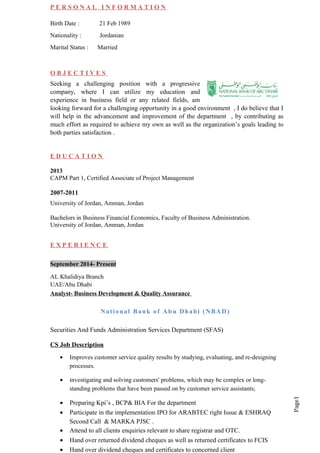 Page1
P E R S O N A L I N F O R M A T I O N
Birth Date : 21 Feb 1989
Nationality : Jordanian
Marital Status : Married
O B J E C T I V E S
Seeking a challenging position with a progressive
company, where I can utilize my education and
experience in business field or any related fields, am
looking forward for a challenging opportunity in a good environment , I do believe that I
will help in the advancement and improvement of the department , by contributing as
much effort as required to achieve my own as well as the organization’s goals leading to
both parties satisfaction .
E D U C A T I O N
2013
CAPM Part 1, Certified Associate of Project Management
2007-2011
University of Jordan, Amman, Jordan
Bachelors in Business Financial Economics, Faculty of Business Administration.
University of Jordan, Amman, Jordan
E X P E R I E N C E
September 2014- Present
AL Khalidiya Branch
UAE/Abu Dhabi
Analyst- Business Development & Quality Assurance
National Bank of Abu Dhabi (NBAD)
Securities And Funds Administration Services Department (SFAS)
CS Job Description
• Improves customer service quality results by studying, evaluating, and re-designing
processes.
• investigating and solving customers' problems, which may be complex or long-
standing problems that have been passed on by customer service assistants;
• Preparing Kpi’s , BCP& BIA For the department
• Participate in the implementation IPO for ARABTEC right Issue & ESHRAQ
Second Call & MARKA PJSC .
• Attend to all clients enquiries relevant to share registrar and OTC.
• Hand over returned dividend cheques as well as returned certificates to FCIS
• Hand over dividend cheques and certificates to concerned client
 