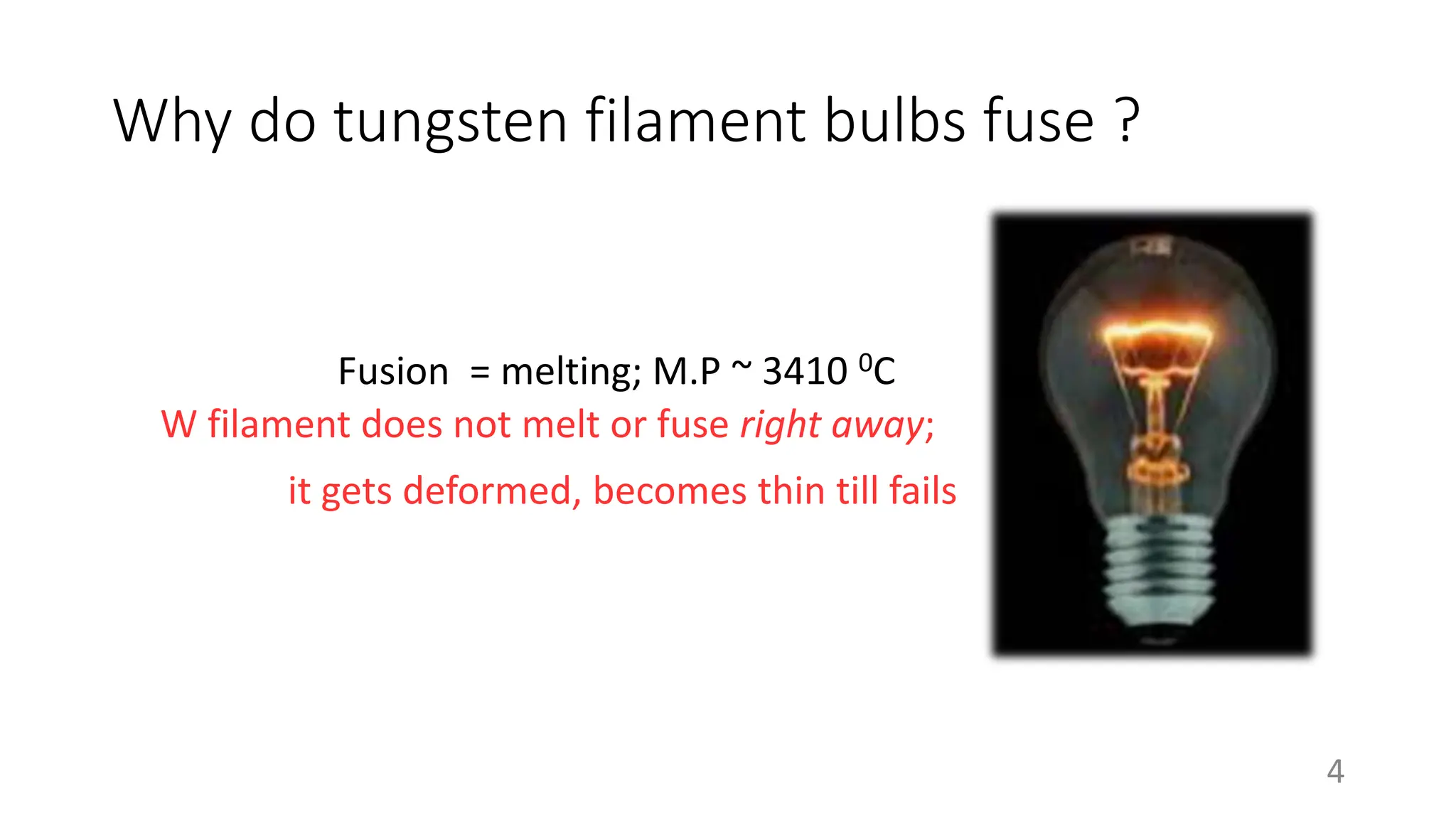 Why do tungsten filament bulbs fuse ?
Fusion = melting; M.P ~ 3410 0C
W filament does not melt or fuse right away;
4
it gets deformed, becomes thin till fails
 