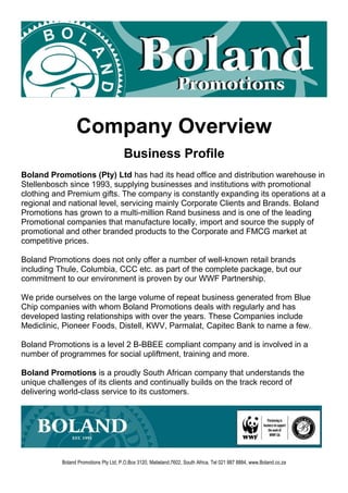 Company Overview
Business Profile
Boland Promotions (Pty) Ltd has had its head office and distribution warehouse in
Stellenbosch since 1993, supplying businesses and institutions with promotional
clothing and Premium gifts. The company is constantly expanding its operations at a
regional and national level, servicing mainly Corporate Clients and Brands. Boland
Promotions has grown to a multi-million Rand business and is one of the leading
Promotional companies that manufacture locally, import and source the supply of
promotional and other branded products to the Corporate and FMCG market at
competitive prices.
Boland Promotions does not only offer a number of well-known retail brands
including Thule, Columbia, CCC etc. as part of the complete package, but our
commitment to our environment is proven by our WWF Partnership.
We pride ourselves on the large volume of repeat business generated from Blue
Chip companies with whom Boland Promotions deals with regularly and has
developed lasting relationships with over the years. These Companies include
Mediclinic, Pioneer Foods, Distell, KWV, Parmalat, Capitec Bank to name a few.
Boland Promotions is a level 2 B-BBEE compliant company and is involved in a
number of programmes for social upliftment, training and more.
Boland Promotions is a proudly South African company that understands the
unique challenges of its clients and continually builds on the track record of
delivering world-class service to its customers.
Boland Promotions Pty Ltd, P.O.Box 3120, Matieland,7602, South Africa, Tel 021 887 8884, www.Boland.co.za
 