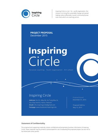 Inspiring Circle is a not – for – profit organization. Our
mission is to bring the sustainable change and spread
helping culture effectively in youth community by two
main tools which are coaching and art.
Statement of Confidentiality
This proposal and supporting materials contain confidential and proprietary business information of Inspiring
Circle. These materials may be printed or photocopied for use in evaluating the proposed project, but are not to
be shared with other parties.
Proposal Valid to:
May 15, 2015
Proposal Issued:
December 01, 2015
Inspiring Circle
Address: No.52, Alley 66, Ho Tung Mau St,
Cau Giay District, Hanoi, Vietnam
Email: info.inspiringcircle@gmail.com
Fanpage: www.facebook/inspiringcircle
PROJECT PROPOSAL
December 2015
 