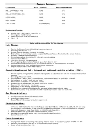ACADEMIC CREDENTIALS
Examination Board / Institute Percentage of Marks
M.B.A. [FINANCE] in 2005 PUNE 55%
M.B.A. [MARKETING] in 2004 PUNE 62%
B.COM in 2001 PUNE 59%
H.S.C. in 1998 PUNE 64%
S.S.C. in 1996 MAHARASHTRA 67%
Computer proficiency:-
 Window 2007 - Word, Excel, PowerPoint etc.
 Working on e-mail & internet.
 SAP Authorization in TAL for MM Module.
 TALLY 7.2
Role and Responsibility in TAL Stores
Main Stores:-
 Receipt of all types of material including import consignment.
 Inwarding of material in SAP
 In case of transit damages Insurance formalities.
 Internal issue of material to production shops and all types of issues of material under control of stores.
 Business Area wise inventory analysis
 Physical stock taking of material with external & internal auditors
 Administration of Stores
 Special accounting of high value items
 Transfer posting, Consumption of stock to given Work Order in SAP
 Advance Shipment Notification (ASN) to customer at the time of actual dispatches of material.
 Outbound delivery of finish goods and its invoicing to customer.
 Implementation and maintain of 6S in Stores.
Capacity Development Cell – Inbound and outbound Logistics activities (CDC):-
 Provide logistics arrangement for collection and dispatches of subcontract and out side developed material from
vendors.
 Inwarding of Materials in SAP.
 Documentation - MB02, MIGO, Transfer posting, Consumption of stock to given Work Order etc.
 Reconciliation of vendor’s stock with our stock.
 Physical stock verification of subcontract vendors.
 Dispatch of rejected Materials and related invoicing to Vendors.
 Business Unit wise inventory monitoring.
 Segregation of slow moving , non moving material
 Disposal of non moving material by Auction with external agencies or internal usage.
 Consumption posting of QA cleared material to respective production order and work order.
Gas Stores Activities:-
 Arrange receipt and dispatches of Gas cylinders.
 Inwarding of Gas cylinders.
 Issue of Gas cylinders as per production requirement.
Excise Formalities:-
 Annexure – II formalities for movement of inputs under Central Excise notification No. 214 / 86.-We are using
this notification for movement of raw material from Raw Material supplier to Processing vendors in Bangalore.
 Returnable Dispatches under Rule 4(5)(a) of CENVAT Credit Rules 2004.
 Removal of Excisable goods under Excise invoice from factory.
 Removal of non excisable goods, asset movement and related formalities.
 Sales of old asset, scrap.
Octroi formalities:-
 Arrangement of cash for incoming and outgoing material in case of cash Octroi payment in PCMC and PMC.
 Rahadari Pass formalities in PC MC for incoming and outgoing material.
 Octroi refund formalities from PMC.
 