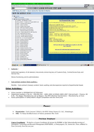 SAP authorization for Stores / CDC Stores functioning:-
 Authority:-
Authorized signatory of all statutory documents concerning levy of Customs Duty, Central Excise Duty and
Service Tax.
Stores functioning and its administration.
 Sub-contract vendors’ Stock auditing:-
Monthly - Sub-contract (masop) vendors’ stock auditing and discrepancies reports to Departmental Heads
Other Activities:-
 Active member in AFFIRMATIVE ACTION team
 Department audited in TAL for - IMS-EHS ISO : 14001-2004 & OHSAS-18001-2007 Internal Audit – Finance, HR
& IR, TAL Nagpur Manufacturing set up Nagpur, TAL MTD (Machine Tool Division) – Manufacturing at Pune.
 Active participation in Safety Week’s slogan competition and won third prize
PROJECT
 Organization: ‘Cash Concerns’ (D.M.A.) for ICICI Home Finance Co. Ltd., Ahmednagar.
 Title: ‘To Study the Effectiveness of Various promotion Mix Tools’
Previous Employer
Course Co-ordinator: Worked as a Course Coordinator & lecturer for PGDBM in Hari Sahastrabudhe institute of
Information Technology and Research Management (HSIIT&RM), at Narayangaon,Tal. Junnar dist.: Pune, affiliated to
Pune University from last one year.
 