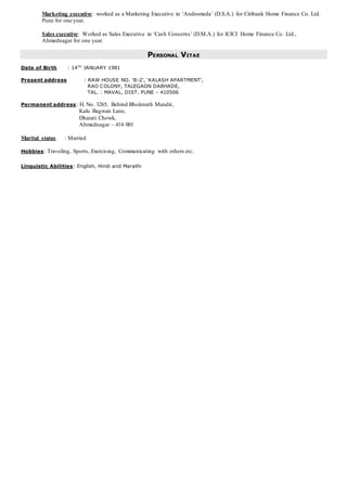 Marketing executive: worked as a Marketing Executive in ‘Andromeda’ (D.S.A.) for Citibank Home Finance Co. Ltd.
Pune for one year.
Sales executive: Worked as Sales Executive in ‘Cash Concerns’ (D.M.A.) for ICICI Home Finance Co. Ltd.,
Ahmednagar for one year.
PERSONAL VITAE
Date of Birth : 14TH
JANUARY 1981
Present address : RAW HOUSE NO. ‘B-2’, ‘KALASH APARTMENT’,
RAO COLONY, TALEGAON DABHADE,
TAL. : MAVAL, DIST. PUNE - 410506
Permanent address: H. No. 3265, Behind Bholenath Mandir,
Kalu Bagwan Lane,
Dharati Chowk,
Ahmednagar – 414 001
Marital status : Married
Hobbies: Traveling, Sports, Exercising, Communicating with others etc.
Linguistic Abilities: English, Hindi and Marathi
 