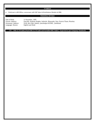 `
IT SKILLS
 Proficient in MS Office; conversant with SAP Sales & Distribution Module & CRM.
PERSONAL DETAILS
Date of Birth: 1st December, 1985
Present Address: Flat-604, Hitakshi Heights, Indralok, Bhayander East, District Thane, Mumbai.
Permanent Address: 93/B, Shiv Path, Kadma, Jamshedpur-831005, Jharkhand
Languages Known: English and Hindi
CTC – INR 15.70 Lakh ( Fixed INR 12.70 Lakh and Variable INR 3 lakh ) - Expected as per Company Standards
 