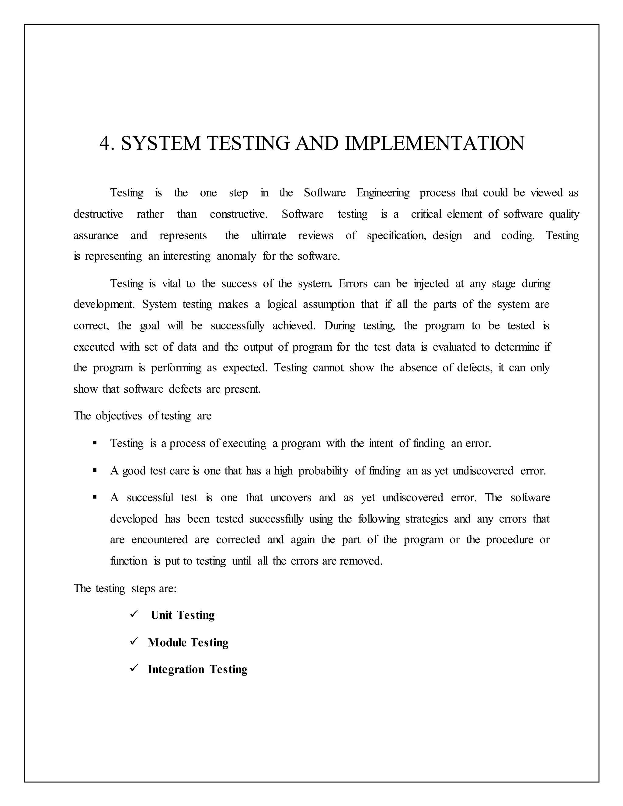 4. SYSTEM TESTING AND IMPLEMENTATION
Testing is the one step in the Software Engineering process that could be viewed as
destructive rather than constructive. Software testing is a critical element of software quality
assurance and represents the ultimate reviews of specification, design and coding. Testing
is representing an interesting anomaly for the software.
Testing is vital to the success of the system. Errors can be injected at any stage during
development. System testing makes a logical assumption that if all the parts of the system are
correct, the goal will be successfully achieved. During testing, the program to be tested is
executed with set of data and the output of program for the test data is evaluated to determine if
the program is performing as expected. Testing cannot show the absence of defects, it can only
show that software defects are present.
The objectives of testing are
 Testing is a process of executing a program with the intent of finding an error.
 A good test care is one that has a high probability of finding an as yet undiscovered error.
 A successful test is one that uncovers and as yet undiscovered error. The software
developed has been tested successfully using the following strategies and any errors that
are encountered are corrected and again the part of the program or the procedure or
function is put to testing until all the errors are removed.
The testing steps are:
 Unit Testing
 Module Testing
 Integration Testing
 