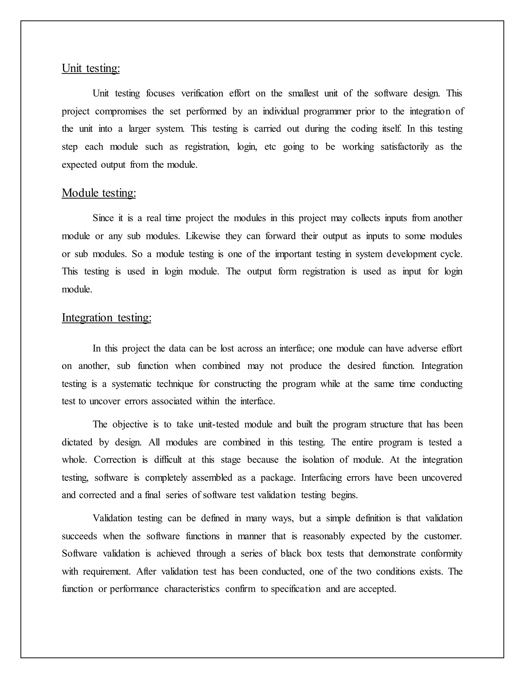 Unit testing:
Unit testing focuses verification effort on the smallest unit of the software design. This
project compromises the set performed by an individual programmer prior to the integration of
the unit into a larger system. This testing is carried out during the coding itself. In this testing
step each module such as registration, login, etc going to be working satisfactorily as the
expected output from the module.
Module testing:
Since it is a real time project the modules in this project may collects inputs from another
module or any sub modules. Likewise they can forward their output as inputs to some modules
or sub modules. So a module testing is one of the important testing in system development cycle.
This testing is used in login module. The output form registration is used as input for login
module.
Integration testing:
In this project the data can be lost across an interface; one module can have adverse effort
on another, sub function when combined may not produce the desired function. Integration
testing is a systematic technique for constructing the program while at the same time conducting
test to uncover errors associated within the interface.
The objective is to take unit-tested module and built the program structure that has been
dictated by design. All modules are combined in this testing. The entire program is tested a
whole. Correction is difficult at this stage because the isolation of module. At the integration
testing, software is completely assembled as a package. Interfacing errors have been uncovered
and corrected and a final series of software test validation testing begins.
Validation testing can be defined in many ways, but a simple definition is that validation
succeeds when the software functions in manner that is reasonably expected by the customer.
Software validation is achieved through a series of black box tests that demonstrate conformity
with requirement. After validation test has been conducted, one of the two conditions exists. The
function or performance characteristics confirm to specification and are accepted.
 