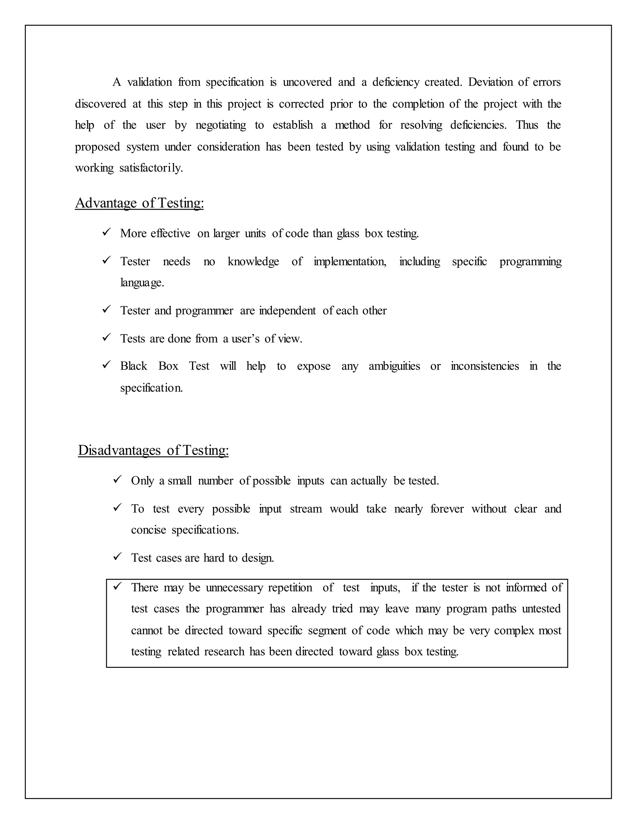 A validation from specification is uncovered and a deficiency created. Deviation of errors
discovered at this step in this project is corrected prior to the completion of the project with the
help of the user by negotiating to establish a method for resolving deficiencies. Thus the
proposed system under consideration has been tested by using validation testing and found to be
working satisfactorily.
Advantage of Testing:
 More effective on larger units of code than glass box testing.
 Tester needs no knowledge of implementation, including specific programming
language.
 Tester and programmer are independent of each other
 Tests are done from a user’s of view.
 Black Box Test will help to expose any ambiguities or inconsistencies in the
specification.
Disadvantages of Testing:
 Only a small number of possible inputs can actually be tested.
 To test every possible input stream would take nearly forever without clear and
concise specifications.
 Test cases are hard to design.
 There may be unnecessary repetition of test inputs, if the tester is not informed of
test cases the programmer has already tried may leave many program paths untested
cannot be directed toward specific segment of code which may be very complex most
testing related research has been directed toward glass box testing.
 
