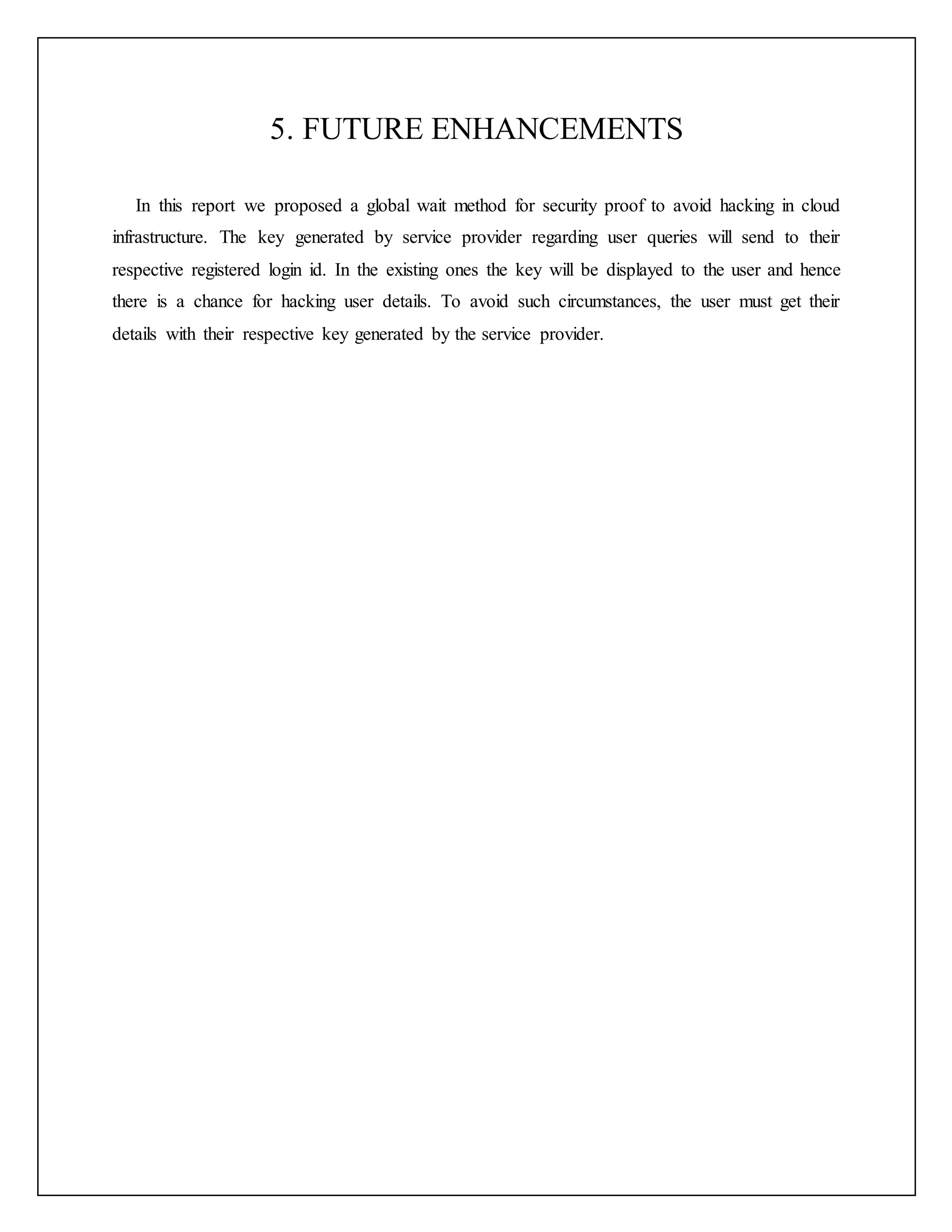 5. FUTURE ENHANCEMENTS
In this report we proposed a global wait method for security proof to avoid hacking in cloud
infrastructure. The key generated by service provider regarding user queries will send to their
respective registered login id. In the existing ones the key will be displayed to the user and hence
there is a chance for hacking user details. To avoid such circumstances, the user must get their
details with their respective key generated by the service provider.
 