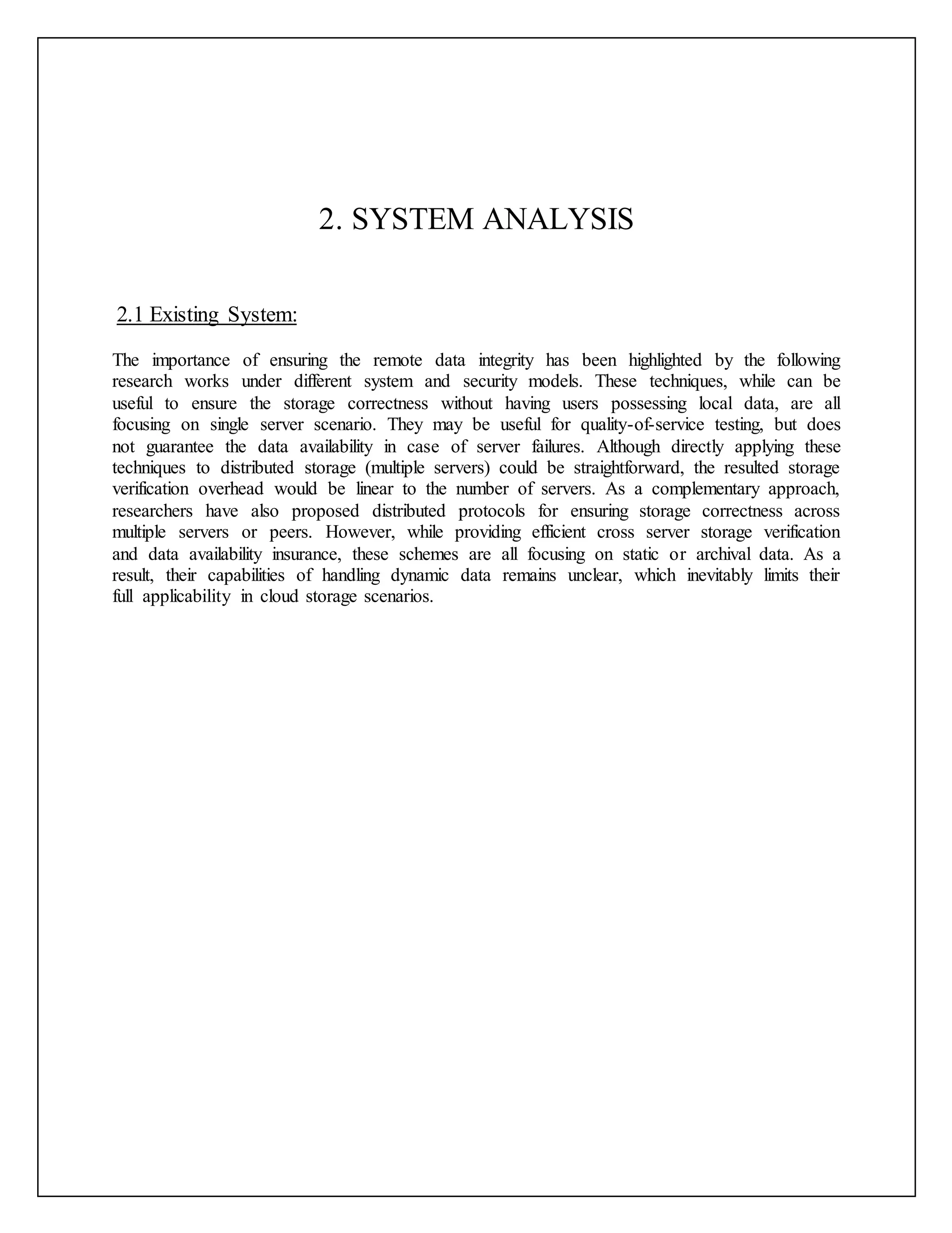 2. SYSTEM ANALYSIS
2.1 Existing System:
The importance of ensuring the remote data integrity has been highlighted by the following
research works under different system and security models. These techniques, while can be
useful to ensure the storage correctness without having users possessing local data, are all
focusing on single server scenario. They may be useful for quality-of-service testing, but does
not guarantee the data availability in case of server failures. Although directly applying these
techniques to distributed storage (multiple servers) could be straightforward, the resulted storage
verification overhead would be linear to the number of servers. As a complementary approach,
researchers have also proposed distributed protocols for ensuring storage correctness across
multiple servers or peers. However, while providing efficient cross server storage verification
and data availability insurance, these schemes are all focusing on static or archival data. As a
result, their capabilities of handling dynamic data remains unclear, which inevitably limits their
full applicability in cloud storage scenarios.
 