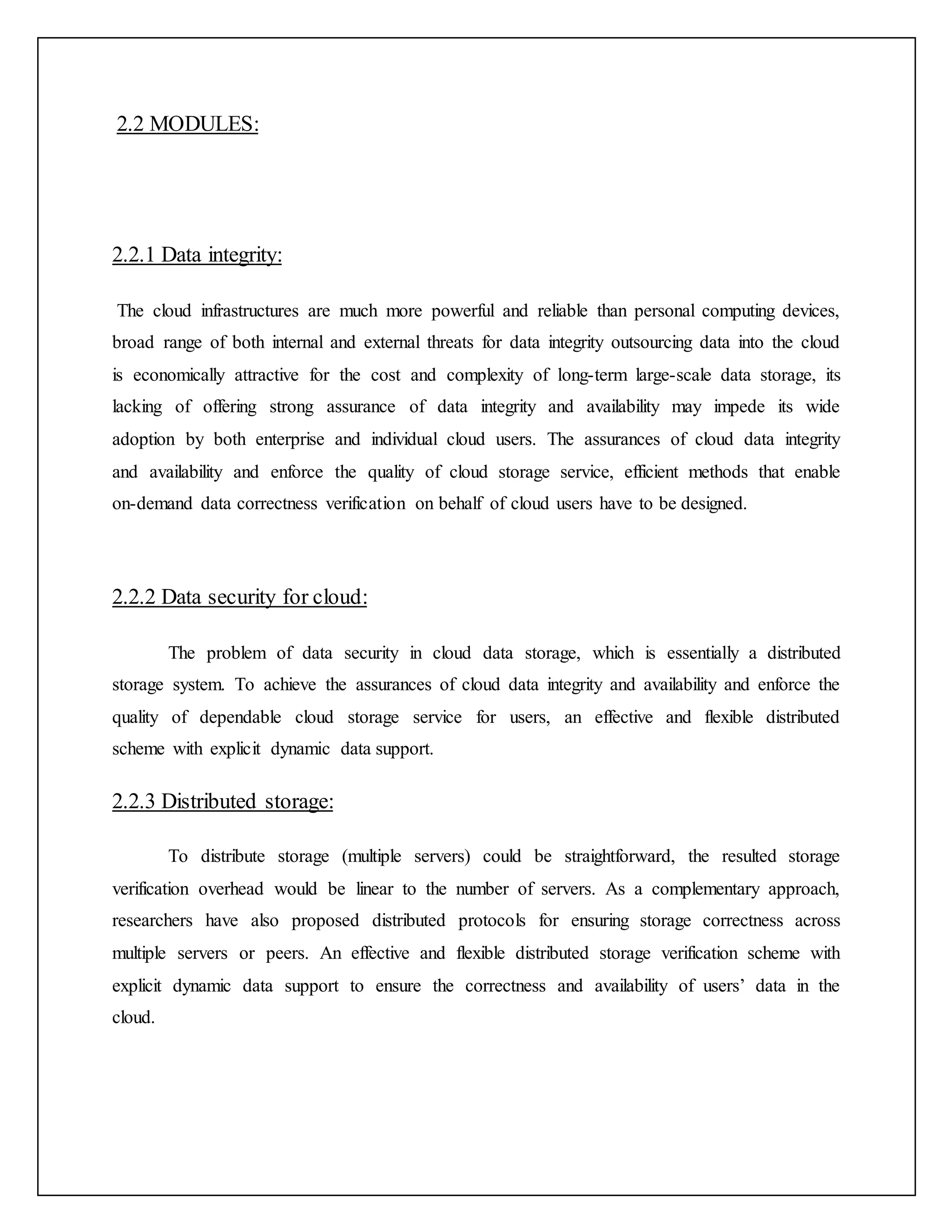 2.2 MODULES:
2.2.1 Data integrity:
The cloud infrastructures are much more powerful and reliable than personal computing devices,
broad range of both internal and external threats for data integrity outsourcing data into the cloud
is economically attractive for the cost and complexity of long-term large-scale data storage, its
lacking of offering strong assurance of data integrity and availability may impede its wide
adoption by both enterprise and individual cloud users. The assurances of cloud data integrity
and availability and enforce the quality of cloud storage service, efficient methods that enable
on-demand data correctness verification on behalf of cloud users have to be designed.
2.2.2 Data security for cloud:
The problem of data security in cloud data storage, which is essentially a distributed
storage system. To achieve the assurances of cloud data integrity and availability and enforce the
quality of dependable cloud storage service for users, an effective and flexible distributed
scheme with explicit dynamic data support.
2.2.3 Distributed storage:
To distribute storage (multiple servers) could be straightforward, the resulted storage
verification overhead would be linear to the number of servers. As a complementary approach,
researchers have also proposed distributed protocols for ensuring storage correctness across
multiple servers or peers. An effective and flexible distributed storage verification scheme with
explicit dynamic data support to ensure the correctness and availability of users’ data in the
cloud.
 
