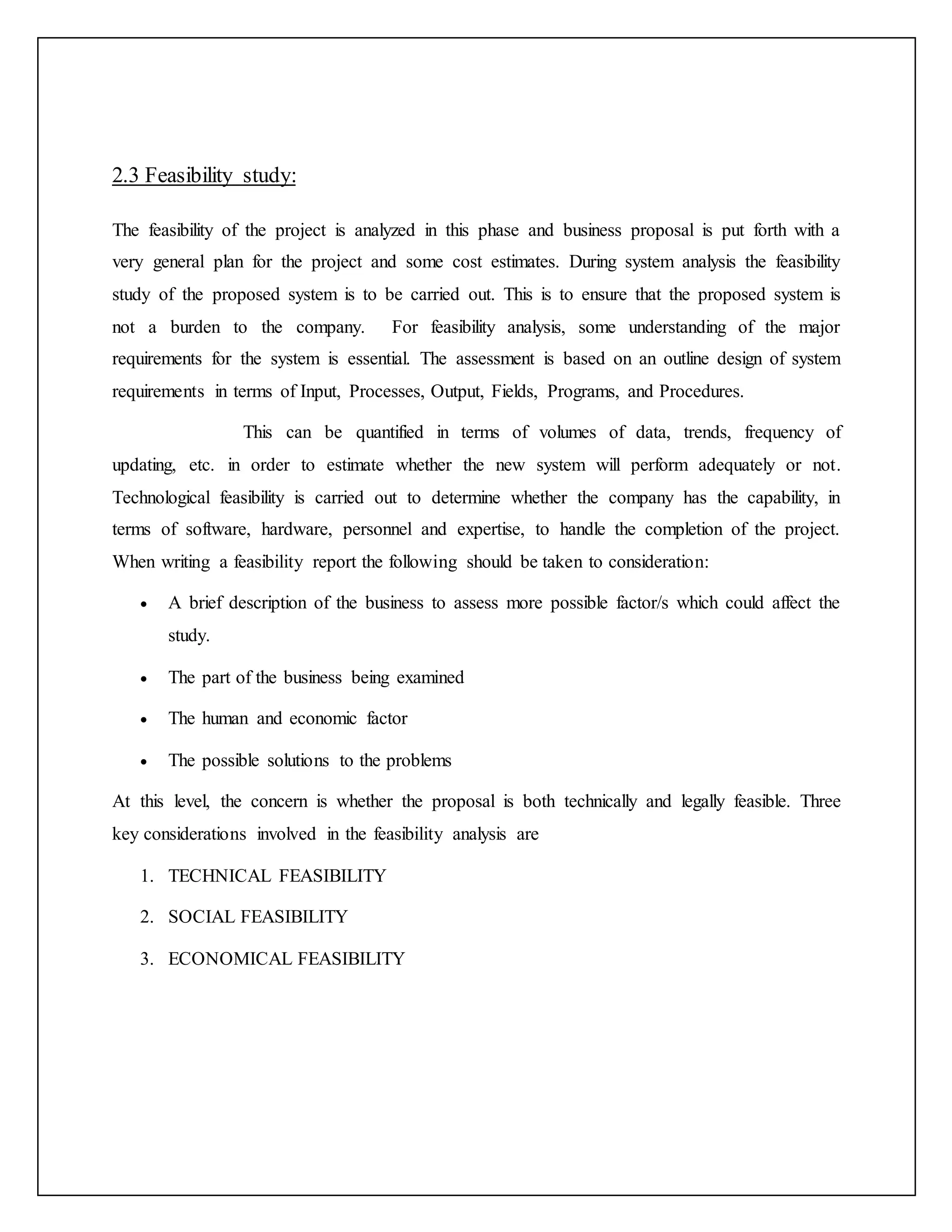 2.3 Feasibility study:
The feasibility of the project is analyzed in this phase and business proposal is put forth with a
very general plan for the project and some cost estimates. During system analysis the feasibility
study of the proposed system is to be carried out. This is to ensure that the proposed system is
not a burden to the company. For feasibility analysis, some understanding of the major
requirements for the system is essential. The assessment is based on an outline design of system
requirements in terms of Input, Processes, Output, Fields, Programs, and Procedures.
This can be quantified in terms of volumes of data, trends, frequency of
updating, etc. in order to estimate whether the new system will perform adequately or not.
Technological feasibility is carried out to determine whether the company has the capability, in
terms of software, hardware, personnel and expertise, to handle the completion of the project.
When writing a feasibility report the following should be taken to consideration:
 A brief description of the business to assess more possible factor/s which could affect the
study.
 The part of the business being examined
 The human and economic factor
 The possible solutions to the problems
At this level, the concern is whether the proposal is both technically and legally feasible. Three
key considerations involved in the feasibility analysis are
1. TECHNICAL FEASIBILITY
2. SOCIAL FEASIBILITY
3. ECONOMICAL FEASIBILITY
 