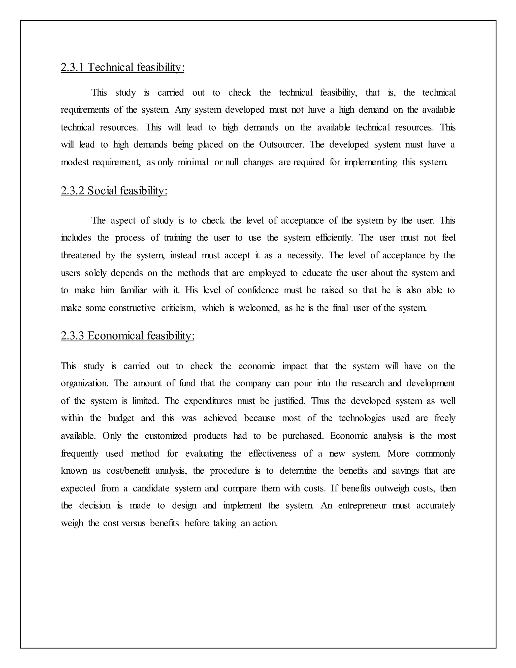 2.3.1 Technical feasibility:
This study is carried out to check the technical feasibility, that is, the technical
requirements of the system. Any system developed must not have a high demand on the available
technical resources. This will lead to high demands on the available technical resources. This
will lead to high demands being placed on the Outsourcer. The developed system must have a
modest requirement, as only minimal or null changes are required for implementing this system.
2.3.2 Social feasibility:
The aspect of study is to check the level of acceptance of the system by the user. This
includes the process of training the user to use the system efficiently. The user must not feel
threatened by the system, instead must accept it as a necessity. The level of acceptance by the
users solely depends on the methods that are employed to educate the user about the system and
to make him familiar with it. His level of confidence must be raised so that he is also able to
make some constructive criticism, which is welcomed, as he is the final user of the system.
2.3.3 Economical feasibility:
This study is carried out to check the economic impact that the system will have on the
organization. The amount of fund that the company can pour into the research and development
of the system is limited. The expenditures must be justified. Thus the developed system as well
within the budget and this was achieved because most of the technologies used are freely
available. Only the customized products had to be purchased. Economic analysis is the most
frequently used method for evaluating the effectiveness of a new system. More commonly
known as cost/benefit analysis, the procedure is to determine the benefits and savings that are
expected from a candidate system and compare them with costs. If benefits outweigh costs, then
the decision is made to design and implement the system. An entrepreneur must accurately
weigh the cost versus benefits before taking an action.
 