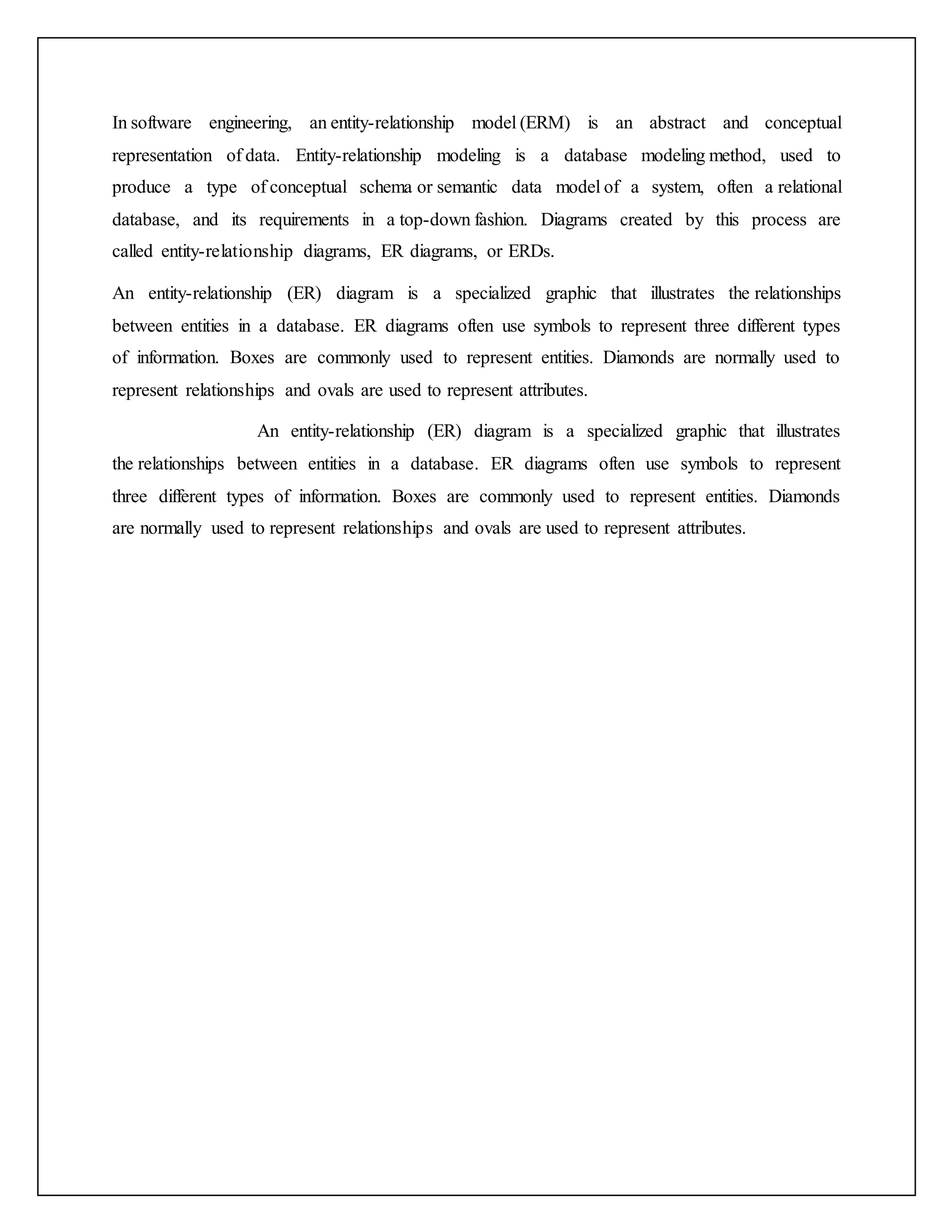 In software engineering, an entity-relationship model (ERM) is an abstract and conceptual
representation of data. Entity-relationship modeling is a database modeling method, used to
produce a type of conceptual schema or semantic data model of a system, often a relational
database, and its requirements in a top-down fashion. Diagrams created by this process are
called entity-relationship diagrams, ER diagrams, or ERDs.
An entity-relationship (ER) diagram is a specialized graphic that illustrates the relationships
between entities in a database. ER diagrams often use symbols to represent three different types
of information. Boxes are commonly used to represent entities. Diamonds are normally used to
represent relationships and ovals are used to represent attributes.
An entity-relationship (ER) diagram is a specialized graphic that illustrates
the relationships between entities in a database. ER diagrams often use symbols to represent
three different types of information. Boxes are commonly used to represent entities. Diamonds
are normally used to represent relationships and ovals are used to represent attributes.
 