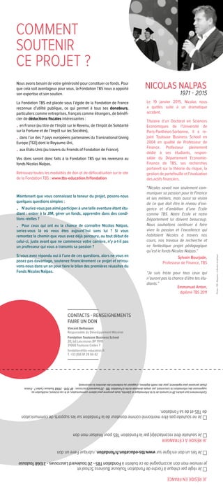 Le 19 janvier 2015, Nicolas nous
a quittés suite à un dramatique
accident.
Titulaire d’un Doctorat en Sciences
Economiques de l’Université de
Paris-Panthéon-Sorbonne, il a re-
joint Toulouse Business School en
2004 en qualité de Professeur de
Finance. Professeur pleinement
dédié à ses étudiants, respon-
sable du Département Economie-
Finance de TBS, ses recherches
portaient sur la théorie du risque, la
gestion de portefeuille et l’évaluation
des actifs financiers.
“Nicolas savait non seulement com-
muniquer sa passion pour la Finance
et ses métiers, mais aussi sa vision
de ce que doit être le niveau d’exi-
gence et d’ambition d’une Ecole
comme TBS. Notre Ecole et notre
Département lui doivent beaucoup.
Nous souhaitons continuer à faire
vivre la passion et l’excellence qui
habitaient Nicolas à travers nos
cours, nos travaux de recherche et
ce fantastique projet pédagogique
qu’est le fonds Nicolas Nalpas.”
Sylvain Bourjade,
Professeur de Finance, TBS
“Je suis triste pour tous ceux qui
n’auront pas la chance d’être tes étu-
diants.”
Emmanuel Anton,
diplômé TBS 2011
COMMENT
SOUTENIR
CE PROJET ?
Nous avons besoin de votre générosité pour constituer ce fonds. Pour
que cela soit avantageux pour vous, la Fondation TBS nous a apporté
son expertise et son soutien.
La Fondation TBS est placée sous l’égide de la Fondation de France
reconnue d’utilité publique, ce qui permet à tous ses donateurs,
particuliers comme entreprises, français comme étrangers, de bénéfi-
cier de déductions fiscales intéressantes :
•	en France (au titre de l’Impôt sur le Revenu, de l’Impôt de Solidarité
sur la Fortune et de l’Impôt sur les Sociétés),
•	dans l’un des 7 pays européens partenaires du Transnational Giving
Europe (TGE) dont le Royaume-Uni,
•	aux Etats-Unis (au travers du Friends of Fondation de France).
Vos dons seront donc faits à la Fondation TBS qui les reversera au
fonds Nicolas Nalpas.
Retrouvez toutes les modalités de don et de défiscalisation sur le site
de la Fondation TBS : www.tbs-education.fr/fondation
Maintenant que vous connaissez la teneur du projet, posons-nous
quelques questions simples :
•	 N’auriez-vous pas aimé participer à une telle aventure étant étu-
diant : entrer à la JIM, gérer un fonds, apprendre dans des condi-
tions réelles ?
•	 Pour ceux qui ont eu la chance de connaître Nicolas Nalpas,
seriez-vous là où vous êtes aujourd’hui sans lui ? Si vous
remontez le chemin que vous avez déjà parcouru, au tout début de
celui-ci, juste avant que ne commence votre carrière, n’y a-t-il pas
un professeur qui vous a transmis sa passion ?
Si vous avez répondu oui à l’une de ces questions, alors ne vous en
posez pas davantage, soutenez financièrement ce projet et retrou-
vons-nous dans un an pour faire le bilan des premières réussites du
Fonds Nicolas Nalpas.
NICOLAS NALPAS
1971 - 2015
JERÉSIDEENFRANCE
Jerègleparchèqueàl’ordredeFondationToulouseBusinessSchoolet
jerenvoiemondonaccompagnédecebulletinàFondationTBS-20boulevardLascrosses-31068Toulouse
Jefaisundonenlignesurwww.tbs-education.fr/fondation,rubriqueFaireundon
JERÉSIDEÀL’ÉTRANGER
Jesouhaiteêtrerecontacté(e)parlaFondationTBSpourfinalisermondon
JenesouhaitepasêtrementionnécommedonateurdelaFondationsurlessupportsdecommunication
deTBSetdesaFondation.
Conformémentauxarticles39etsuivantsdelaloiInformatiqueetLibertés,toutepersonnepeutobtenircommunication,etlecaséchéant,rectificationou
suppressiondesinformationslaconcernant,parsimpledemandeécriteàFondationTBS-20boulevardLascrosses-BP7010-31068ToulouseCedex7-France.
(Toutepersonnepeutégalement,pourdesmotifslégitimes,s’opposerautraitementdesdonnéeslaconcernant).
Photos:TBS-Maquette:leBoudoirGraphique
CONTACTS - RENSEIGNEMENTS
FAIRE UN DON
Vincent Belhassen
Responsable du Développement Mécénat
Fondation Toulouse Business School
20, bd Lascrosses BP 7010
31068 Toulouse Cedex 7
fondation@tbs-education.fr
T. +33 (0)5 61 29 50 42
 
