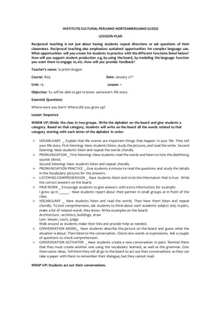 INSTITUTO CULTURAL PERUANO NORTEAMERICANO-CUSCO
LESSSON PLAN
Reciprocal teaching is not just about having students repeat directions or ask questions of their
classmates. Reciprocal teaching also emphasizes sustained opportunities for complex language use.
What opportunities will you create for students topractice with the different functions listed below?
How will you support student production e.g. by using the board, by modeling the language function
you want them to engage in, etc. How will you provide feedback?
Teacher’s name: Scarlett Aragon
Course: B04 Date: January 21st
Unit: 14 Lesson: 1
Objective: Ss. will be able to get to know someone’s life story.
Essential Questions:
Where were you born? Where did you grow up?
Lesson Sequence
WARM UP: Divide the class in two groups. Write the alphabet on the board and give students a
category. Based on that category, students will write on the board all the words related to that
category starting with each letter of the alphabet in order.
 VOCABULARY _ Explain that life events are important things that happen in your life. They tell
your life story. First listening: Have students listen, study the pictures, and read the verbs. Second
listening: Have students listen and repeat the words chorally
 PRONUNCIATION _ First listening: Have students read the words and listen to how the diphthong
sounds blend.
Second listening: Have students listen and repeat chorally.
 PRONUNCIATION PRACTICE _ Give students a minute to read the questions and study the details
in the Vocabulary pictures for the answers.
 LISTENINGCOMPREHENSION _ Have students listen and circle the information that is true. Write
the correct answers on the board.
 PAIR WORK _ Encourage students to give answers with extra information; for example:
I grew up in _____- Have students report about their partner in small groups or in front of the
class.
 VOCABULARY _ Have students listen and read the words. Then have them listen and repeat
chorally. To test comprehension, ask students to think about each academic subject and, inpairs,
make a list of related words they know. Write examples on the board:
Architecture : architect, buildings, draw
Law: lawyer, court, judge
Walk around as students make their lists and provide help as needed.
 CONVERSATION MODEL_ Have students describe the picture on the board and guess what the
situation is about. Then listento the conversation. Check new words or expressions. Ask a couple
of questions to check comprehension.
 CONVERSATION ACTIVATOR _ Have students create a new conversation in pairs. Remind them
that they must create another one using the vocabulary learned, as well as the grammar. Give
them some ideas. Tell them they will all go to the board to act out their conversations so they can
take a paper with them to remember their dialogue, but they cannot read.
WRAP UP: Students act out their conversations.
 