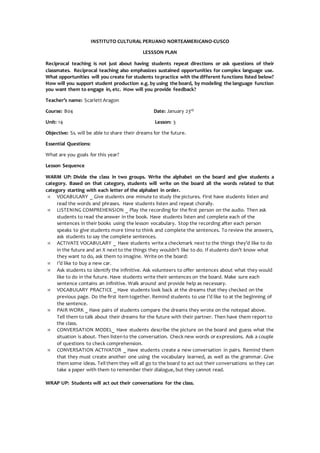 INSTITUTO CULTURAL PERUANO NORTEAMERICANO-CUSCO
LESSSON PLAN
Reciprocal teaching is not just about having students repeat directions or ask questions of their
classmates. Reciprocal teaching also emphasizes sustained opportunities for complex language use.
What opportunities will you create for students topractice with the different functions listed below?
How will you support student production e.g. by using the board, by modeling the language function
you want them to engage in, etc. How will you provide feedback?
Teacher’s name: Scarlett Aragon
Course: B04 Date: January 23rd
Unit: 14 Lesson: 3
Objective: Ss. will be able to share their dreams for the future.
Essential Questions:
What are you goals for this year?
Lesson Sequence
WARM UP: Divide the class in two groups. Write the alphabet on the board and give students a
category. Based on that category, students will write on the board all the words related to that
category starting with each letter of the alphabet in order.
 VOCABULARY _ Give students one minute to study the pictures. First have students listen and
read the words and phrases. Have students listen and repeat chorally.
 LISTENING COMPREHENSION _ Play the recording for the first person on the audio. Then ask
students to read the answer in the book. Have students listen and complete each of the
sentences in their books using the lesson vocabulary. Stop the recording after each person
speaks to give students more time to think and complete the sentences. To review the answers,
ask students to say the complete sentences.
 ACTIVATE VOCABULARY _ Have students write a checkmark next to the things they’d like to do
in the future and an X next to the things they wouldn’t like to do. If students don’t know what
they want to do, ask them to imagine. Write on the board:
 I’d like to buy a new car.
 Ask students to identify the infinitive. Ask volunteers to offer sentences about what they would
like to do in the future. Have students write their sentences on the board. Make sure each
sentence contains an infinitive. Walk around and provide help as necessary.
 VOCABULARY PRACTICE _ Have students look back at the dreams that they checked on the
previous page. Do the first item together. Remind students to use I’d like to at the beginning of
the sentence.
 PAIR WORK _ Have pairs of students compare the dreams they wrote on the notepad above.
Tell them to talk about their dreams for the future with their partner. Then have them report to
the class.
 CONVERSATION MODEL_ Have students describe the picture on the board and guess what the
situation is about. Then listento the conversation. Check new words or expressions. Ask a couple
of questions to check comprehension.
 CONVERSATION ACTIVATOR _ Have students create a new conversation in pairs. Remind them
that they must create another one using the vocabulary learned, as well as the grammar. Give
them some ideas. Tell them they will all go to the board to act out their conversations so they can
take a paper with them to remember their dialogue, but they cannot read.
WRAP UP: Students will act out their conversations for the class.
 