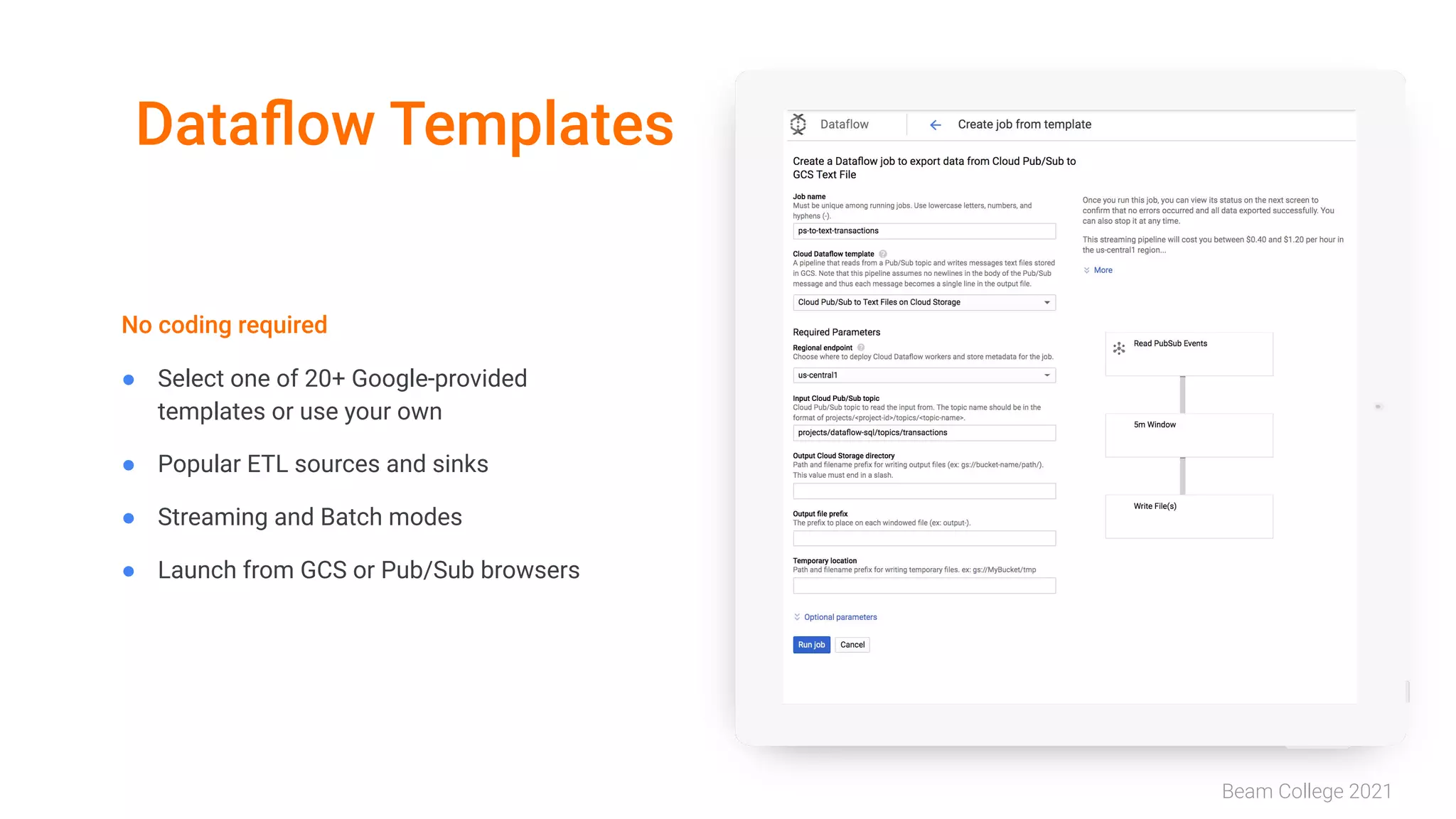 Beam College 2021
Dataﬂow Templates
No coding required
● Select one of 20+ Google-provided
templates or use your own
● Popular ETL sources and sinks
● Streaming and Batch modes
● Launch from GCS or Pub/Sub browsers
 