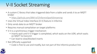 V-II Socket Streaming
• A custom C library that takes triggered data from a table and sends it to an MQTT
broker
• https://github.com/IBM-IoT/InformixSparkStreaming
• Uses the Virtual Index Interface (V-II) feature in Informix
• Only sends data to an MQTT broker
• Requires manual compilation on target platforms
• V-II is a synchronous trigger mechanism
• Inserts wait until V-II trigger is completed, which waits on the UDR, which waits
on MQTT to transmit
• Can lead to slow/blocked inserts
• Not Officially supported
• Code is free to use and modify, but not part of the Informix product line
 
