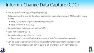 Informix Change Data Capture (CDC)
• Processes Informix logical logs (log replay)
• Data processed is sent to the client application over a large object API found in many
drivers
• ESQL/C example in $INFORMIXDIR/demo/cdc
• Java API new in 4.50.xC2
• Supports basic data types as well as LOBs
• Does not support UDT’s
• Supports a large set of record types
• Begin work, commit/rollback, truncate, insert/update/delete records
• Can be used to stream entire database systems for heterogeneous replication
• Fully feature replication can require a lot of work or a 3rd party product
 
