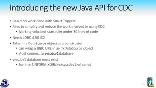 • Based on work done with Smart Triggers
• Aims to simplify and reduce the work involved in using CDC
• Working solutions started in under 30 lines of code
• Needs JDBC 4.50.JC2
• Takes in a DataSource object as a constructor
• Can wrap a JDBC URL in an IfxDataSource object
• Must connect to syscdcv1 database
• syscdcv1 database must exist
• Run the $INFORMIXDIR/etc/syscdcv1.sql script
Introducing the new Java API for CDC
 