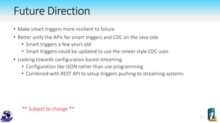 • Make smart triggers more resilient to failure
• Better unify the APIs for smart triggers and CDC on the Java side
• Smart triggers a few years old
• Smart triggers could be updated to use the newer style CDC uses
• Looking towards configuration based streaming
• Configuration like JSON rather than use programming
• Combined with REST API to setup triggers pushing to streaming systems
** Subject to change **
Future Direction
 