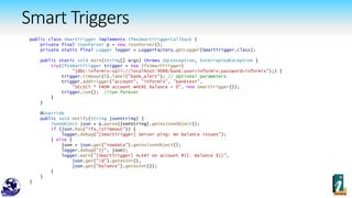 Smart Triggers
public class SmartTrigger implements IfmxSmartTriggerCallback {
private final JsonParser p = new JsonParser();
private static final Logger logger = LoggerFactory.getLogger(SmartTrigger.class);
public static void main(String[] args) throws SQLException, InterruptedException {
try(IfxSmartTrigger trigger = new IfxSmartTrigger(
"jdbc:informix-sqli://localhost:9088/bank:user=informix;password=informix");) {
trigger.timeout(5).label("bank_alert"); // optional parameters
trigger.addTrigger("account", "informix", "banktest",
"SELECT * FROM account WHERE balance < 0", new SmartTrigger());
trigger.run(); //run forever
}
}
@Override
public void notify(String jsonString) {
JsonObject json = p.parse(jsonString).getAsJsonObject();
if (json.has("ifx_isTimeout")) {
logger.debug("[SmartTrigger] Server ping: No balance issues");
} else {
json = json.get("rowdata").getAsJsonObject();
logger.debug("{}", json);
logger.warn("[SmartTrigger] ALERT on account #{}. Balance ${}",
json.get("id").getAsInt(),
json.get("balance").getAsInt());
}
}
}
 