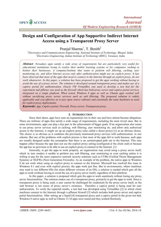 International 
OPEN ACCESS Journal 
Of Modern Engineering Research (IJMER) 
| IJMER | ISSN: 2249–6645 | www.ijmer.com | Vol. 4 | Iss.10| Oct. 2014 | 9| 
Design and Configuration of App Supportive Indirect Internet Access using a Transparent Proxy Server Pranjal Sharma1, T. Benith2 1Electronics and Communications Engineering, National Institute of Technology, Bhopal, India, 2Electronics Engineering, Indian Institute of Technology (BHU), Varanasi, India 
I. INTRODUCTION 
Since their dawn, apps have seen an exponential rise in their use and have almost become ubiquitous. There are millions of apps that satisfy a wide range of requirements, including the most trivial ones. But in some environments, apps can play a key part in the achievement of bigger goals. If an organization also wants to use proxy server services such as caching, web filtering, user monitoring etc. and allow only authorized access to the Internet, it might set up an explicit proxy (also called a direct proxy) [1] as an obvious choice. The choice is so obvious as it combines the previously mentioned proxy services with authentication, in one scheme. But one of the problems with explicit proxies is that most of the apps fail to work because, such apps are usually designed under the assumption that there is an uninterrupted path out to the Internet. This may happen either because the app does not use the explicit proxy setting (configured at the client end) or because the app has no provision to be able to use an explicit proxy to connect to the Internet. [1] Generally, to get the apps to work properly, an organization may avoid using a proxy server itself, which in turn renders it unable to perform any web filtering, user monitoring or even caching unless it is willing to pay for the more expensive network security solutions such as UTMs (Unified Threat Management Systems) or NGFWs (Next Generation Firewalls). As an example of the problem, the native apps in Windows 8 do not work when using an explicit proxy to connect to the Internet. Microsoft has resolved this issue in Windows 8.1 and even with explicit proxies, the apps work just fine. But in environments, where machines may need to run different OSs (let alone different versions of an OS), a solution is needed which gets all the apps to work (without having to avoid the use of a proxy server itself), regardless of their platform. In this paper, a solution is proposed which gets the apps to work seamlessly without losing any proxy server functionalities. The solution makes use of a transparent proxy, primarily to get the apps to work. Since a transparent proxy is being used, a user cannot be challenged for credentials by the proxy server itself, as the web browser is not aware of proxy server‟s existence. Therefore a captive portal is being used for user authorization. To verify the expected results, a test bed was developed using VirtualBox [2] in which client machines connect to the Internet through a pfSense firewall [3] which includes both proxy server and captive portal functionalities. After setting up a Squid [4] transparent proxy and a captive portal in the given test bed, Windows 8 native apps as well as Ubuntu 13.10 apps were tested and they worked flawlessly. 
Abstract: Nowadays apps satisfy a wide array of requirements but are particularly very useful for educational institutions trying to realize their mobile learning systems or for companies wishing to bolster their businesses. A company/institute that wants to perform web filtering, caching, user monitoring etc. and allow Internet access only after authentication might use an explicit proxy. It has been observed that most of the apps that need to connect to the Internet through an explicit proxy, do not work whatsoever. In this paper, a solution has been proposed to get the apps working without having to avoid the use of a proxy server. The solution is developed around transparent proxy and makes use of a captive portal for authentication. Oracle VM VirtualBox was used to develop a test bed for the experiment and pfSense was used as the firewall which has both proxy server and captive portal services integrated on a single platform. When tested, Windows 8 apps as well as Ubuntu apps worked well without sacrificing proxy server services such as web filtering. The proposed solution is widely applicable and cost-effective as it uses open source software and essentially the same hardware as used for explicit proxy deployments. 
Keywords: App, Captive portal, Firewall, Proxy server, Transparent proxy.  