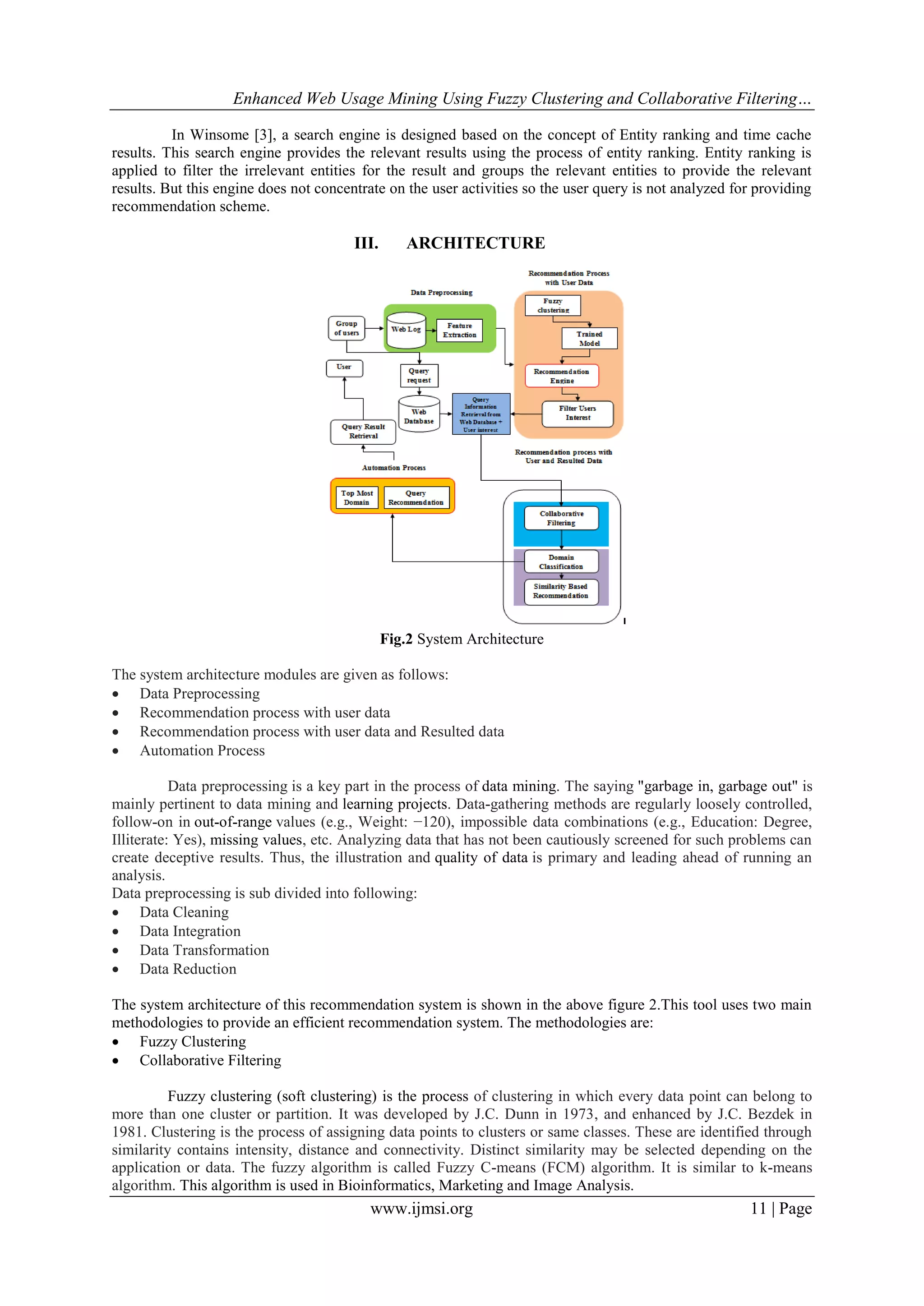 Enhanced Web Usage Mining Using Fuzzy Clustering and Collaborative Filtering…
www.ijmsi.org 11 | Page
In Winsome [3], a search engine is designed based on the concept of Entity ranking and time cache
results. This search engine provides the relevant results using the process of entity ranking. Entity ranking is
applied to filter the irrelevant entities for the result and groups the relevant entities to provide the relevant
results. But this engine does not concentrate on the user activities so the user query is not analyzed for providing
recommendation scheme.
III. ARCHITECTURE
Fig.2 System Architecture
The system architecture modules are given as follows:
 Data Preprocessing
 Recommendation process with user data
 Recommendation process with user data and Resulted data
 Automation Process
Data preprocessing is a key part in the process of data mining. The saying "garbage in, garbage out" is
mainly pertinent to data mining and learning projects. Data-gathering methods are regularly loosely controlled,
follow-on in out-of-range values (e.g., Weight: −120), impossible data combinations (e.g., Education: Degree,
Illiterate: Yes), missing values, etc. Analyzing data that has not been cautiously screened for such problems can
create deceptive results. Thus, the illustration and quality of data is primary and leading ahead of running an
analysis.
Data preprocessing is sub divided into following:
 Data Cleaning
 Data Integration
 Data Transformation
 Data Reduction
The system architecture of this recommendation system is shown in the above figure 2.This tool uses two main
methodologies to provide an efficient recommendation system. The methodologies are:
 Fuzzy Clustering
 Collaborative Filtering
Fuzzy clustering (soft clustering) is the process of clustering in which every data point can belong to
more than one cluster or partition. It was developed by J.C. Dunn in 1973, and enhanced by J.C. Bezdek in
1981. Clustering is the process of assigning data points to clusters or same classes. These are identified through
similarity contains intensity, distance and connectivity. Distinct similarity may be selected depending on the
application or data. The fuzzy algorithm is called Fuzzy C-means (FCM) algorithm. It is similar to k-means
algorithm. This algorithm is used in Bioinformatics, Marketing and Image Analysis.
 