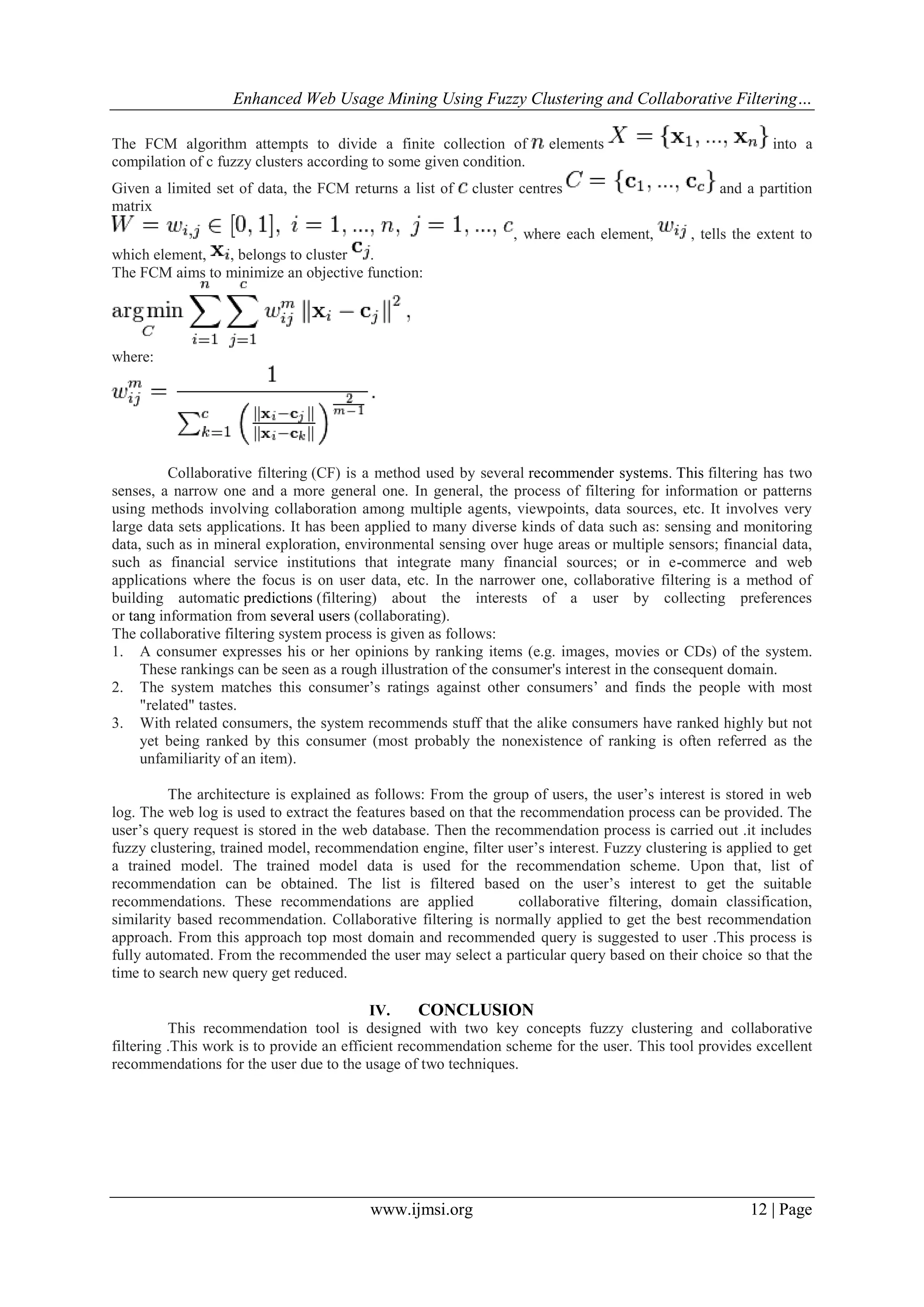 Enhanced Web Usage Mining Using Fuzzy Clustering and Collaborative Filtering…
www.ijmsi.org 12 | Page
The FCM algorithm attempts to divide a finite collection of elements into a
compilation of c fuzzy clusters according to some given condition.
Given a limited set of data, the FCM returns a list of cluster centres and a partition
matrix
, where each element, , tells the extent to
which element, , belongs to cluster .
The FCM aims to minimize an objective function:
where:
Collaborative filtering (CF) is a method used by several recommender systems. This filtering has two
senses, a narrow one and a more general one. In general, the process of filtering for information or patterns
using methods involving collaboration among multiple agents, viewpoints, data sources, etc. It involves very
large data sets applications. It has been applied to many diverse kinds of data such as: sensing and monitoring
data, such as in mineral exploration, environmental sensing over huge areas or multiple sensors; financial data,
such as financial service institutions that integrate many financial sources; or in e-commerce and web
applications where the focus is on user data, etc. In the narrower one, collaborative filtering is a method of
building automatic predictions (filtering) about the interests of a user by collecting preferences
or tang information from several users (collaborating).
The collaborative filtering system process is given as follows:
1. A consumer expresses his or her opinions by ranking items (e.g. images, movies or CDs) of the system.
These rankings can be seen as a rough illustration of the consumer's interest in the consequent domain.
2. The system matches this consumer’s ratings against other consumers’ and finds the people with most
"related" tastes.
3. With related consumers, the system recommends stuff that the alike consumers have ranked highly but not
yet being ranked by this consumer (most probably the nonexistence of ranking is often referred as the
unfamiliarity of an item).
The architecture is explained as follows: From the group of users, the user’s interest is stored in web
log. The web log is used to extract the features based on that the recommendation process can be provided. The
user’s query request is stored in the web database. Then the recommendation process is carried out .it includes
fuzzy clustering, trained model, recommendation engine, filter user’s interest. Fuzzy clustering is applied to get
a trained model. The trained model data is used for the recommendation scheme. Upon that, list of
recommendation can be obtained. The list is filtered based on the user’s interest to get the suitable
recommendations. These recommendations are applied collaborative filtering, domain classification,
similarity based recommendation. Collaborative filtering is normally applied to get the best recommendation
approach. From this approach top most domain and recommended query is suggested to user .This process is
fully automated. From the recommended the user may select a particular query based on their choice so that the
time to search new query get reduced.
IV. CONCLUSION
This recommendation tool is designed with two key concepts fuzzy clustering and collaborative
filtering .This work is to provide an efficient recommendation scheme for the user. This tool provides excellent
recommendations for the user due to the usage of two techniques.
 