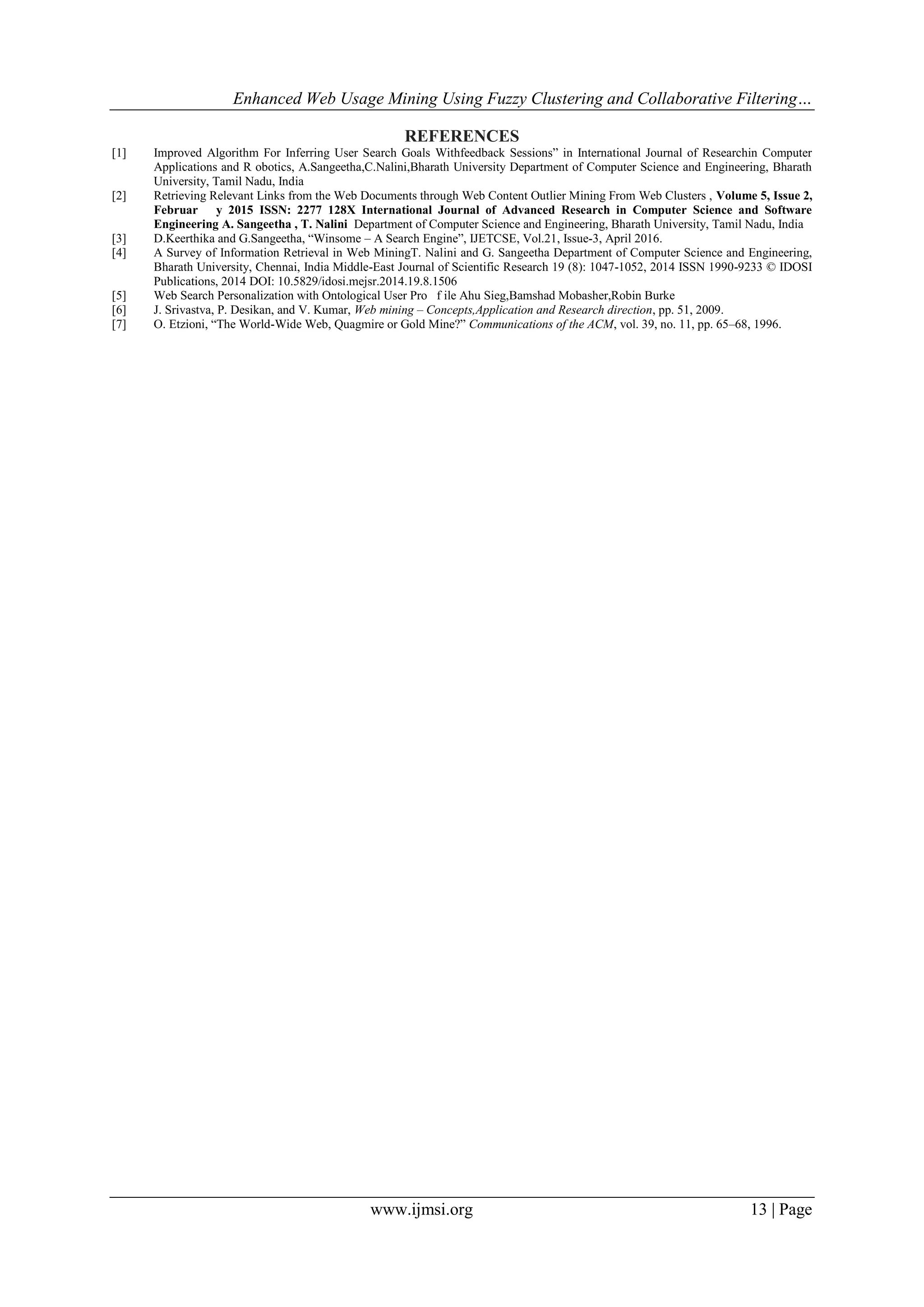Enhanced Web Usage Mining Using Fuzzy Clustering and Collaborative Filtering…
www.ijmsi.org 13 | Page
REFERENCES
[1] Improved Algorithm For Inferring User Search Goals Withfeedback Sessions” in International Journal of Researchin Computer
Applications and R obotics, A.Sangeetha,C.Nalini,Bharath University Department of Computer Science and Engineering, Bharath
University, Tamil Nadu, India
[2] Retrieving Relevant Links from the Web Documents through Web Content Outlier Mining From Web Clusters , Volume 5, Issue 2,
Februar y 2015 ISSN: 2277 128X International Journal of Advanced Research in Computer Science and Software
Engineering A. Sangeetha , T. Nalini Department of Computer Science and Engineering, Bharath University, Tamil Nadu, India
[3] D.Keerthika and G.Sangeetha, “Winsome – A Search Engine”, IJETCSE, Vol.21, Issue-3, April 2016.
[4] A Survey of Information Retrieval in Web MiningT. Nalini and G. Sangeetha Department of Computer Science and Engineering,
Bharath University, Chennai, India Middle-East Journal of Scientific Research 19 (8): 1047-1052, 2014 ISSN 1990-9233 © IDOSI
Publications, 2014 DOI: 10.5829/idosi.mejsr.2014.19.8.1506
[5] Web Search Personalization with Ontological User Pro f ile Ahu Sieg,Bamshad Mobasher,Robin Burke
[6] J. Srivastva, P. Desikan, and V. Kumar, Web mining – Concepts,Application and Research direction, pp. 51, 2009.
[7] O. Etzioni, “The World-Wide Web, Quagmire or Gold Mine?” Communications of the ACM, vol. 39, no. 11, pp. 65–68, 1996.
 
