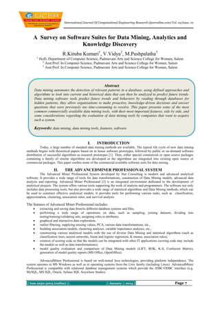 International Journal Of Computational Engineering Research (ijceronline.com) Vol. 04 Issue. 01

A Survey on Software Suites for Data Mining, Analytics and
Knowledge Discovery
R.Kiruba Kumari1, V.Vidya2, M.Pushpalatha3
1,

HoD, Department of Computer Science, Padmavani Arts and Science College for Women, Salem
2,
Asst.Prof. In Computer Science, Padmavani Arts and Science College for Women, Salem
3,
Asst.Prof. In Computer Science, Padmavani Arts and Science College for Women, Salem

Abstract
Data mining automates the detection of relevant patterns in a database, using defined approaches and
algorithms to look into current and historical data that can then be analyzed to predict future trends.
Data mining software tools predict future trends and behaviors by reading through databases for
hidden patterns, they allow organizations to make proactive, knowledge-driven decisions and answer
questions that were previously too time-consuming to resolve. This paper presents some of the most
common commercially available data mining tools, with their most important features, side by side, and
some considerations regarding the evaluation of data mining tools by companies that want to acquire
such a system.

Keywords: data mining, data mining tools, features, software

I.

INTRODUCTION

Today, a large number of standard data mining methods are available. The typical life cycle of new data mining
methods begins with theoretical papers based on in house software prototypes, followed by public or on-demand software
distribution of successful algorithms as research prototypes [1]. Then, either special commercial or open source packages
containing a family of similar algorithms are developed or the algorithms are integrated into existing open source or
commercial packages. This paper confers some of the commercial available software suits for data mining.

II.

THE ADVANCEDMINER PROFESSIONAL SYSTEM

The Advanced Miner Professional System developed by Stat Consulting is modern and advanced analytical
software. It provides a wide range of tools for data transformations, construction of Data Mining models, advanced data
analysis and reporting. Advanced Miner Professional [2] is an integrated environment dedicated to the development of
analytical projects. The system offers various tools supporting the work of analysts and programmers. The software not only
includes data processing tools, but also provides a wide range of statistical algorithms and Data Mining methods, which can
be used to construct effective analytical models. It provides tools for performing various tasks, such as classification,
approximation, clustering, association rules, and survival analysis.

The features of Advanced Miner Professional includes









extracting and saving data from/to different database systems and files,
performing a wide range of operations on data, such as sampling, joining datasets, dividing into
testing/training/validating sets, assigning roles to attributes,
graphical and interactive data exploration,
outlier filtering, supplying missing values, PCA, various data transformations, etc.,
building association models, clustering analyses, variable importance analyses, etc.,
constructing various analytical models with the use of diverse Data Mining and statistical algorithms (such as
classification trees, neuron networks, linear and logistic regression, K-means, association rules),
creation of scoring code so that the models can be integrated with other IT applications (scoring code may include
the models as well as data transformations),
model quality evaluation and comparison of Data Mining models (LIFT, ROK, K-S, Confusion Matrix),
generation of model quality reports (MS Office, OpenOffice).

AdvancedMiner Professional is based on well-tested Java technologies, providing platform independence. The
system operates in MS Windows as well as in operating systems from the Unix family (including Linux). AdvancedMiner
Professional is compatible with relational database management systems which provide the JDBC/ODBC interface (e.g.
MySQL, MS SQL, Oracle, Sybase SQL Anywhere Studio).
|| Issn 2250-3005 (online) ||

|| January || 2014 ||

Page 7

 