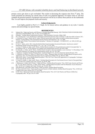 CP-ABE Scheme with extended reliability factor and load balancing in distributed network.
www.ijeijournal.com Page | 10
primary source gets down or get overloaded. This results in decreasing the response time from 3rd
party. The
results presented are showing our current state of work over proposed approach. For future work we will first
complete the practical analysis of proposed work and next will be try to enforce these policies on the multimedia
files. As well improve the proposed results and security.
Acknowledgements
I am highly grateful to Prof. S. T. Singh, for his sincere advice and guidance in my work. I warmly
express and acknowledge my special thanks.
REFERENCES
[1] Junbeom Hur, “Improving Security and Efficiency in Attribute-Based Data Sharing”, IEEE TRANSACTIONS ON KNOWLEDGE
AND DATA ENGINEERING, VOL. 25, NO. 10, OCTOBER 2013.
[2] D.Khader,” Attribute Based Authentication Schemes,” PhD Dissertation University of Bath, 2009.
[3] M. S. Hwang and I. C Lin, Introduction to Information and Network Security (4ed, in Chinese)," in Mc Grew Hill. In Taiwan, 2011.
[4] L. Ebrahimi, Q. Tang, P. Hartel, and W. Jonker, Efficient and provable secure cipher text-policy attribute-based encryption
Schemes, "In Proceedings of the In-formation Security Practice and Experience”, pp. 1-12, 2009.
[5] A. Sahai and B. Waters, Fuzzy identity based encryption," Advances in Cryptology”, V EUROCRYPT, vol. 3494 of LNCS, pp.
457-473, 2005.
[6] D. Nali, C. Adams, and A. Miri, Using threshold attribute-based encryption for practical biometric- based access control,"
International Journal of Net-work Security, vol. 1, no. 3, pp. 173-182, 2005.
[7] V. Goyal, O. Pandey, A. Sahai, and B. Waters, Attribute-based encryption for fine-grained access control of encrypted data," in
Proceedings of the 13th
ACM conference on Computer and communications security, pp. 89-98, 2006.
[8] R. Ostrovsky, A. Sahai, and B. Waters, Attribute-based encryption with non-monotonic access structures," in Proceedings of the
14th ACM conference on Computer and communications security, pp. 195- 203, 2007.
[9] J. Anderson, “Computer Security Planning Study,” Technical Report 73-51, Air Force Electronic System Division, 1972.
[10] L. Ebrahimi, M. Petkovic, S. Nikova, P. Hartel, and W. Jonker, “Mediated Cipher text-Policy Attribute-Based Encryption and Its
Application,” Proc. Int‟l Workshop Information Security Applications (WISA ‟09), pp. 309-323, 2009.
[11] Sahai and B. Waters, “Fuzzy Identity-Based Encryption,” Proc. Int‟l Conf. Theory and Applications of Cryptographic Techniques
(Euro crypt ‟05), pp. 457-473, 2005.
[12] V. Goyal, O. Pandey, A. Sahai, and B. Waters, “Attribute-Based Encryption for Fine-Grained Access Control of Encrypted Data,”
Proc. ACM Conf. Computer and Comm. Security, pp. 89-98, 2006.
[13] J. Bettencourt, A. Sahai, and B. Waters, “Cipher text Policy. Attribute-Based Encryption,” Proc. IEEE Symp. Security and Privacy,
pp. 321-334, 2007.R. Ostrovsky, A. Sahai, and B. Waters, “Attribute-Based Encryption with Non-Monotonic Access Structures,”
Proc. ACM Conf. Computer and Comm. Security, pp. 195-203, 2007.
[14] John Bettencourt, Amit Sahai, Brent Waters-„Cipher text-Policy Attribute-Based Encryption.
[15] M. Chase and S.S.M. Chow, “Improving Privacy and Security in Multi-Authority Attribute-Based Encryption,” Proc. ACM Conf.
Computer and Comm. Security, pp. 121-130, 2009.
[16] S.S.M. Chow, “Removing Escrow from Identity-Based Encryption,” Proc. Int‟l Conf. Practice and Theory in Public Key
Cryptography (PKC ‟09), pp. 256-276, 2009.
 