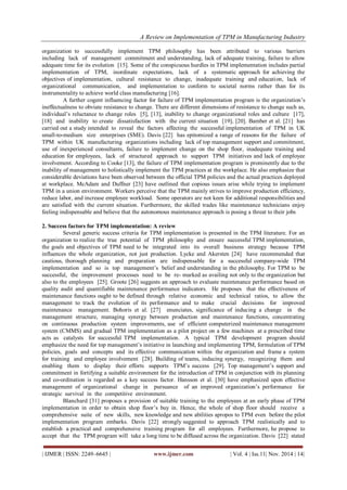 A Review on Implementation of TPM in Manufacturing Industry 
| IJMER | ISSN: 2249–6645 | www.ijmer.com | Vol. 4 | Iss.11| Nov. 2014 | 14| 
organization to successfully implement TPM philosophy has been attributed to various barriers including lack of management commitment and understanding, lack of adequate training, failure to allow adequate time for its evolution [15]. Some of the conspicuous hurdles in TPM implementation includes partial implementation of TPM, inordinate expectations, lack of a systematic approach for achieving the objectives of implementation, cultural resistance to change, inadequate training and education, lack of organizational communication, and implementation to conform to societal norms rather than for its instrumentality to achieve world class manufacturing [16]. A further cogent influencing factor for failure of TPM implementation program is the organization’s ineffectualness to obviate resistance to change. There are different dimensions of resistance to change such as, individual’s reluctance to change roles [5], [13], inability to change organizational roles and culture [17], [18] and inability to create dissatisfaction with the current situation [19], [20]. Bamber et al. [21] has carried out a study intended to reveal the factors affecting the successful implementation of TPM in UK small-to-medium size enterprises (SME). Davis [22] has epitomized a range of reasons for the failure of TPM within UK manufacturing organizations including lack of top management support and commitment, use of inexperienced consultants, failure to implement change on the shop floor, inadequate training and education for employees, lack of structured approach to support TPM initiatives and lack of employee involvement. According to Cooke [13], the failure of TPM implementation program is prominently due to the inability of management to holistically implement the TPM practices at the workplace. He also emphasize that considerable deviations have been observed between the official TPM policies and the actual practices deployed at workplace. McAdam and Duffner [23] have outlined that copious issues arise while trying to implement TPM in a union environment. Workers perceive that the TPM mainly strives to improve production efficiency, reduce labor, and increase employee workload. Some operators are not keen for additional responsibilities and are satisfied with the current situation. Furthermore, the skilled trades like maintenance technicians enjoy feeling indispensable and believe that the autonomous maintenance approach is posing a threat to their jobs 2. Success factors for TPM implementation: A review Several generic success criteria for TPM implementation is presented in the TPM literature. For an organization to realize the true potential of TPM philosophy and ensure successful TPM implementation, the goals and objectives of TPM need to be integrated into its overall business strategy because TPM influences the whole organization, not just production. Lycke and Akersten [24] have recommended that cautious, thorough planning and preparation are indispensable for a successful company-wide TPM implementation and so is top management’s belief and understanding in the philosophy. For TPM to be successful, the improvement processes need to be re- marked as availing not only to the organization but also to the employees [25]. Groote [26] suggests an approach to evaluate maintenance performance based on quality audit and quantifiable maintenance performance indicators. He proposes that the effectiveness of maintenance functions ought to be defined through relative economic and technical ratios, to allow the management to track the evolution of its performance and to make crucial decisions for improved maintenance management. Bohoris et al. [27] enunciates, significance of inducing a change in the management structure, managing synergy between production and maintenance functions, concentrating on continuous production system improvements, use of efficient computerized maintenance management system (CMMS) and gradual TPM implementation as a pilot project on a few machines at a prescribed time acts as catalysts for successful TPM implementation. A typical TPM development program should emphasize the need for top management’s initiative in launching and implementing TPM, formulation of TPM policies, goals and concepts and its effective communication within the organization and frame a system for training and employee involvement [28]. Building of teams, inducing synergy, recognizing them and enabling them to display their efforts supports TPM’s success [29]. Top management’s support and commitment in fortifying a suitable environment for the introduction of TPM in conjunction with its planning and co-ordination is regarded as a key success factor. Hansson et al. [30] have emphasized upon effective management of organizational change in pursuance of an improved organization’s performance for strategic survival in the competitive environment. 
Blanchard [31] proposes a provision of suitable training to the employees at an early phase of TPM implementation in order to obtain shop floor’s buy in. Hence, the whole of shop floor should receive a comprehensive suite of new skills, new knowledge and new abilities apropos to TPM even before the pilot implementation program embarks. Davis [22] strongly suggested to approach TPM realistically and to establish a practical and comprehensive training program for all employees. Furthermore, he propose to accept that the TPM program will take a long time to be diffused across the organization. Davis [22] stated  