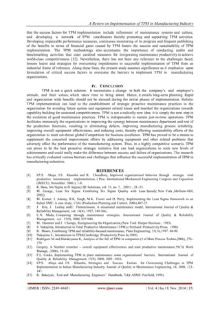 A Review on Implementation of TPM in Manufacturing Industry 
| IJMER | ISSN: 2249–6645 | www.ijmer.com | Vol. 4 | Iss.11| Nov. 2014 | 15| 
that the success factors for TPM implementation include refinement of maintenance systems and culture, and developing a network of TPM coordinators thereby promoting and supporting TPM activities. Developing impeccable performance measures, continuous monitoring of its progress and frequent publishing of the benefits in terms of financial gains caused by TPM fosters the success and sustainability of TPM implementation. The TPM methodology also accentuates the importance of conducting audits and benchmarking activities that cater cardinal measures for invigorating maintenance productivity to achieve world-class competitiveness [32]. Nevertheless, there has not been any reference to the challenges faced, lessons learnt and strategies for overcoming impediments to successful implementation of TPM from an industrial frame of reference. Along these lines, the present study assumes significance as it emphasize upon formulation of critical success factors to overcome the barriers to implement TPM in manufacturing organizations. 
IV. CONCLUSION 
TPM is not a quick solution. It necessitates a change in both the company’s and employee’s attitude, and their values, which takes time to bring about. Hence, it entails long-term planning. Rapid and organization wide benefits should not be stressed during the initial phases of implementation. Holistic TPM implementation can lead to the establishment of strategic proactive maintenance practices in the organization for avoiding future system and equipment related losses and marshal the organizations towards capability building for sustained competitiveness. TPM is not a radically new idea; it is simply the next step in the evolution of good maintenance practices. TPM is indispensable to sustain just-in-time operations. TPM facilitates immensely the organizations in improving the synergy between maintenance department and rest of the production functions, resulting in eliminating defects, improving manufacturing process reliability, improving overall equipment effectiveness, and reducing costs, thereby affecting sustainability efforts of the organization to meet cut-throat global Competition for business excellence. TPM has proved to be a means to supplement the concerted improvement efforts by addressing equipment and other related problems that adversely affect the performance of the manufacturing system. Thus, in a highly competitive scenario, TPM can prove to be the best proactive strategic initiative that can lead organizations to scale new levels of achievements and could really make the difference between success and failure of organizations .The research has critically evaluated various barriers and challenges that influence the successful implementation of TPM in manufacturing industries. 
REFERENCES 
[1] I.P.S. Ahuja, J.S. Khamba and R. Choudhary, Improved organizational behavior through strategic total productive maintenance implementation, ( Proc. International Mechanical Engineering Congress and Exposition (IMECE), November. 2006.), 1-8, [2] R. Basu, Six Sigma to fit Sigma,( IIE Solutions, vol. 33, no. 7, , 2001) , 28 -33. [3] M. George, Lean Six Sigma: Combining Six Sigma Quality with Lean Speed,( New York ,McGraw-Hill, 2002). [4] M. Kumar, J. Antony, R.K. Singh, M.K. Tiwari and D. Perry, Implementing the Lean Sigma framework in an Indian SME: A case study, 17(4) (Production Planning and Control, 2006),407-23. [5] J. Riis, J. Luxhoj andU. Thorsteinsson, A situational maintenance model, International Journal of Quality & Reliability Management, vol. 14(4), 1997, 349-366,. [6] C.N. Madu, Competing through maintenance strategies, International Journal of Quality & Reliability Management, vol. 17(9), 2000, 937-949, [7] M. Hammer and J. Champy, Reengineering the Organization,(New York: Harper Business , 1993). [8] S. Nakajima, Introduction to Total Productive Maintenance (TPM),( Portland :Productivity Press, 1988). [9] R. Moore, Combining TPM and reliability-focused maintenance, Plant Engineering, 51( 6),1997, 88-90. [10] Nakajima S , Introduction to TPM(Cambridge :Productivity Press In,1988). [11] Rodrigues M and Hatakeyama K, Analysis of the fall of TPM in companies (J of Mate Process Techno,2006), 276– 279. [12] Gregory, A Number cruncher – overall equipment effectiveness and total productive maintenance,59(7)( Work Manage, ,2006), 18–20. [13] F.L. Cooke, Implementing TPM in plant maintenance: some organizational barriers, International Journal of Quality & Reliability Management, 17(9), 2000, 1003 -1016. [14] I.P.S. Ahuja and J.S. Khamba, Strategies and Success Factors for Overcoming Challenges in TPM Implementation in Indian Manufacturing Industry, Journal of Quality in Maintenance Engineering, 14, 2008, 123- 147. [15] R. Bakerjan, Tool and Manufacturing Engineers’ Handbook, 7(4)( ASME: Fairfield, 1994).  