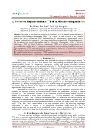 International
OPEN ACCESS Journal
Of Modern Engineering Research (IJMER)
| IJMER | ISSN: 2249–6645 | www.ijmer.com | Vol. 4 | Iss.11| Nov. 2014 | 11|
A Review on Implementation of TPM in Manufacturing Industry
Suchisnata Pradhani1
, Prof. Ajit Senapati2
1
Department of Mechanical Engineering, Biju Patnaik university of Technology, India
2
Department of Mechanical Engineering, Biju Patnaik university of Technology, India
I. INTRODUCTION
Globalization and economic turbulence is the hallmark of contemporary business environment. The
manufacturing sector over the past three decades has experienced an unprecedented degree of change
embracing radical changes in management approaches, product and process technologies, customer
expectancies, supplier attitudes as well as competitive behavior [1]. The dynamic business environment turns
out to be highly exigent and manufacturing industries are finding it acutely difficult to endure the competition
and customer expectations. The global marketplace has witnessed an exponential upsurge in pressure
from consumers and competitors for increased value from their purchase in terms of quality, faster
delivery, and lower cost not only in manufacturing but also in the service sector [2], [3]. At present,
manufacturing organizations compete on various factors such as technology, time, cost, quality, reliability,
innovation, and knowledge management. There is a colossal emphasis upon manufacturing organizations
to adapt Total Quality Management (TQM), lean and six sigma principles, and business process
improvement strategies for achieving remarkable results in quality, cost, and delivery by focusing on process
performance [4]. Rapidly changing requisites of novel manufacturing and aggrandizing global competition
has stressed upon the review of the aspect of a maintenance management system towards enhancing
organizational competitiveness [5].
Manufacturing organizations perceived and approbated that the equipment maintenance and its
reliability are important strategies that can significantly influence the organization’s dexterity to compete
efficiently [6]. The maintenance processes can be streamlined to eliminate wastes thereby resulting an
upswing of performance in areas valued by customers [7]. This has stimulated the manufacturing
organizations to adapt Total Productive Maintenance (TPM) as a substantial process improvement and
problem solving methodology for enhancing the organization’s responsiveness to satiate customer needs and
influencing cost optimization as part of management strategy to increase the market share and maximize
profit. TPM has been acknowledged as the most propitious strategy for improving maintenance
performance in order to succeed in an exceedingly demanding market arena [8]. The TPM
implementation that has emerged as an operational strategy renders organizations with a guide to
fundamentally transform their shop floor by integrating processes, culture, and technology [9].
II. BASIC ELEMENTS OF TOTAL PRODUCTIVE MAINTENANCE
TPM is an important world-class manufacturing program introduced during the quality revolution.
TPM seeks to maximize equipment effectiveness throughout the lifetime of equipment. It strives to maintain
equipment in optimum condition in order to prevent unexpected breakdowns, speed losses and quality defects
occurring from process activities. There are three ultimate goals of TPM: zero defects, zero accident, and zero
breakdowns. Nakajima (1988) [10] suggests that equipments should be operated at 100% capacity 100% of the
Abstract: The intent of the study is to appraise the challenges faced by manufacturing industries to
implement Total Productive Maintenance (TPM). The scheme of this research is to critically
analyze the factors influencing TPM implementation in manufacturing organizations, and to
formulate comprehensive strategy for overcoming impediments to successful TPM implementation .
The introduction of several philosophies such as Corrective Maintenance (CM), Preventive
Maintenance (PM) or Total Productive Maintenance (TPM) have allowed extra solutions to a
process planning problem faced by company in comparison to the conventional fire-fighting syndrome.
This main purpose of this study was to focus on developing a framework of maintenance strategy
TPM initiatives to confront exponential global challenges.
Keywords: Total productive maintenance (TPM), manufacturing organizations, TPM implementation,
Manufacturing performance. Maintenance management system framework
 