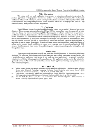 GSM-Microcontroller Based Remote Control of Sprinkler Irrigation 
| IJMER | ISSN: 2249–6645 | www.ijmer.com | Vol. 4 | Iss.11| Nov. 2014 | 18| 
VIII. Discussions 
This project work is a small implication of our concept in automation and monitoring a system. The practical applications of this project are immense and can have vast level of implementation. This small concept can be used in fields such as transport, remote sensing, robotics, home automation, and many other related fields where continuous monitoring and regulation is needed. So this is not the end of the project but rather is a step towards exploring other possibilities that it brings with it. 
IX. Conclusion 
The GSM Based Remote Control of sprinkler irrigation system was successfully developed and met the objectives. The system can automatically switch ON and OFF the motor of the pump house as well sprinkler water line change over process remotely using SMS. The integration of software and hardware has performed a good task in producing the coordination between two units located far away from each other. However, there are several weaknesses had been identified which can be further improved in the future such as the system could provide better performance by intelligently sending notification upon leakage of water in the underground water pipe line, provide a flexible function by supporting both manual and automatic control as well as provide an option for the user to control the appliance through web-based system & system will not work in the absence of cellular service provider signal. In addition, the system is very practical when the pump house location & fields are away from home due to it can control the sprinkler irrigation work remotely as long as the mobile phone gets the signal coverage. Future Scope The remote control system run properly and stably and it could implement all the desired and planned functions. This is because the software was designed in a proper way, and the test process run step by step. It is a practically proven application that farmer do not need any other applications to remotely control the irrigation work .With a little change in software & hardware this application can be used in the vehicles for ignition & turning on AC as well as to control the domestic electric appliances remotely users just need to send SMSs with a regular phone. REFERENCES 
[1] Yosuke Tajika, Takeshi Saito, Keiichi Teramoto, Naohisa Oosaka and Masao Isshiki ,“Networked Home Appliance System using Bluetooth Technology Integrating Appliance Control/Monitoring with Internet Service”, IEEE Transactions on Consumer Electronics, Vol. 49, No. 4 , pp 1043 – 1048 , 2003. 
[2] Chen Peijiang , Jiang Xuehua , “Design and Implementation of Remote Monitoring System Based on GSM” , IEEE Workshop on Computational Intelligence and Industrial Application, 2008 ,Vol. 1 , pp 678 - 681, 2008 
[3] Van Der Werff, M. , Gui, X. , Xu, W.L. , “A Mobile-Based Home Automation System” , IEEE conference on Mobile Technology, Applications and Systems , pp 1-5, 2005. 