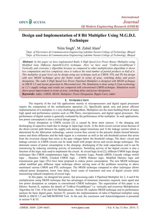 International 
OPEN ACCESS Journal 
Of Modern Engineering Research (IJMER) 
| IJMER | ISSN: 2249–6645 | www.ijmer.com | Vol. 4 | Iss.11| Nov. 2014 | 7| 
Design and Implementation of 8 Bit Multiplier Using M.G.D.I. Technique Nitin Singh1, M. Zahid Alam2 1Dept. of Electronics & Communication Engineering Lakshmi Narain College of Technology, Bhopal 2Dept. of Electronics & Communication Engineering Lakshmi Narain College of Technology, Bhopal 
I. INTRODUCTION 
The majority of the real life applications mainly in microprocessors and digital signal processors require the computation of the multiplication operation [1]. Specifically speed, area and power efficient implementation of a multiplier is a very challenging problem. Multipliers are the main building block of many high speed and performance systems such as FIR filters, microprocessors, and digital signal processors. The performance of digital system is generally evaluated by the performance of the multiplier. In such applications, low power consumption is also a critical design issue. Power dissipation in CMOS circuits [2] is caused by three main sources: 1) the charging and discharging of capacitive loads due to change in input logic levels. 2) the short-circuit current arises because of the direct current path between the supply rails during output transitions and 3) the leakage current which is determined by the fabrication technology, consist reverse bias current in the parasitic diodes formed between source and drain diffusions and the bulk region in a transistor as well as the sub threshold current that arises from the inversion charge that exists at the gate voltages below the threshold voltage, The short- circuit and leakage currents in CMOS circuits can be made small with proper device and circuit design techniques. The dominant source of power consumption is the charging- discharging of the node capacitances and it can be minimizing by reducing switching activity of transistors. Switching activity of the digital circuits is also a function of the logic style used to implement the circuit. At circuit/logic level [2], different CMOS logic design techniques like CMOS complementary logic, Pass Transistor Logic, Pseudo nMOS, Cascade voltage switch logic , Dynamic CMOS, Clocked CMOS logic , CMOS Domino logic, Modified Domino logic and transmission gate logic (TG) have been proposed to reduce power consumption. The new MGDI technique called modified gate diffusion input technique allows solving most of the problems occurring in above mentioned various CMOS and PTL techniques. The MGDI technique compared to other techniques allows reduced power dissipation, lower time delay, lower count of transistors and area of digital circuits while maintaining reduced complexity of circuit logic. In this paper, we designed low power, fast processing radix 4 Pipelined Multiplier for 2, 4 and 8 bit multiplication using MGDI technique that has advantages of minimum transistors required, more speed and low power dissipation as compare to conventional CMOS techniques. The organization of this paper is as follows: Section II, explains the details of “Urdhva-Tiryakbhyam” i.e. vertically and crosswise Multiplication Algorithm for 2 bit ,4 bit and 8 bit Multiplication.. Section III, explains MGDI technique and its performance analysis for basic digital gates. Section IV, presents the implementation of radix-4 Pipelined multiplier using MGDI in DSCH 3.5 and MICROWIND Tool. At the end, the conclusion and Acknowledgement is presented in section V & VI. 
Abstract: In this paper we have implemented Radix 8 High Speed Low Power Binary Multiplier using Modified Gate Diffusion Input(M.G.D.I) technique. Here we have used “Urdhva-tiryakbhyam”( Vertically and crosswise ) Algorithm because as compared to other multiplication algorithms it shows less computation and less complexity since it reduces the total number of partial products to half of it. This multiplier at gate level can be design using any technique such as CMOS, PTL and TG but design with new MGDI technique gives far better result in terms of area, switching delay and power dissipation. The radix 8 High Speed Low Power Pipelined Multiplier is designed with MGDI technique in DSCH 3.5 and layout generated in Microwind tool. The Simulation is done using 0.12μm technology at 1.2 v supply voltage and results are compared with conventional CMOS technique. Simulation result shows great improvement in terms of area, switching delay and power dissipation. 
Keywords: Adder, CMOS, MGDI, Multiplier, Power Dissipation, Ripple Carry Adder 
 