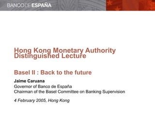 Hong Kong Monetary Authority
Distinguished Lecture
Basel II : Back to the future
Jaime Caruana
Governor of Banco de España
Chairman of the Basel Committee on Banking Supervision
4 February 2005, Hong Kong
 