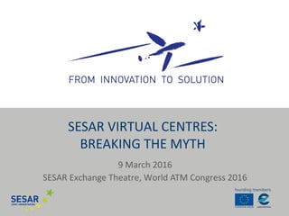 9 March 2016
SESAR Exchange Theatre, World ATM Congress 2016
SESAR VIRTUAL CENTRES:
BREAKING THE MYTH
 