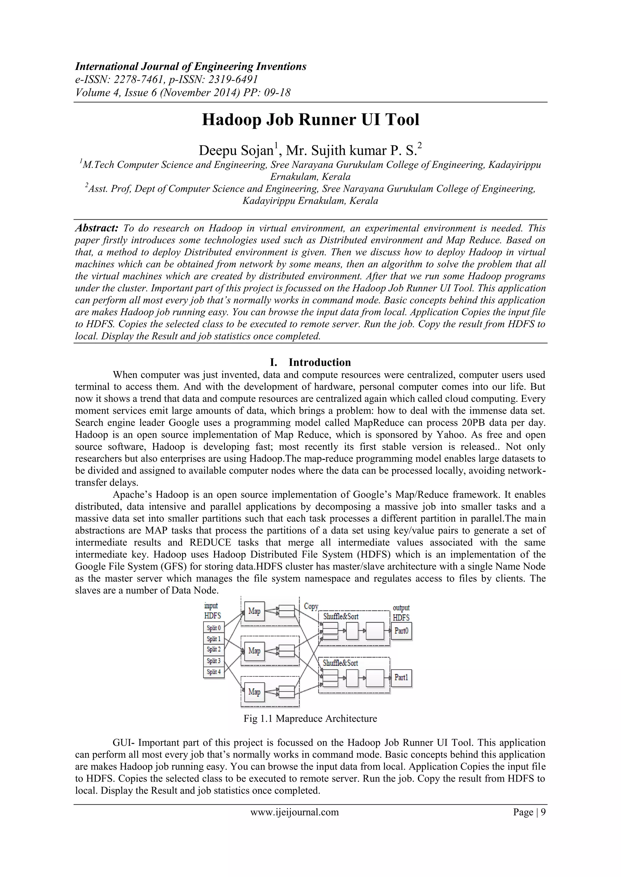 International Journal of Engineering Inventions
e-ISSN: 2278-7461, p-ISSN: 2319-6491
Volume 4, Issue 6 (November 2014) PP: 09-18
www.ijeijournal.com Page | 9
Hadoop Job Runner UI Tool
Deepu Sojan1
, Mr. Sujith kumar P. S.2
1
M.Tech Computer Science and Engineering, Sree Narayana Gurukulam College of Engineering, Kadayirippu
Ernakulam, Kerala
2
Asst. Prof, Dept of Computer Science and Engineering, Sree Narayana Gurukulam College of Engineering,
Kadayirippu Ernakulam, Kerala
Abstract: To do research on Hadoop in virtual environment, an experimental environment is needed. This
paper firstly introduces some technologies used such as Distributed environment and Map Reduce. Based on
that, a method to deploy Distributed environment is given. Then we discuss how to deploy Hadoop in virtual
machines which can be obtained from network by some means, then an algorithm to solve the problem that all
the virtual machines which are created by distributed environment. After that we run some Hadoop programs
under the cluster. Important part of this project is focussed on the Hadoop Job Runner UI Tool. This application
can perform all most every job that’s normally works in command mode. Basic concepts behind this application
are makes Hadoop job running easy. You can browse the input data from local. Application Copies the input file
to HDFS. Copies the selected class to be executed to remote server. Run the job. Copy the result from HDFS to
local. Display the Result and job statistics once completed.
I. Introduction
When computer was just invented, data and compute resources were centralized, computer users used
terminal to access them. And with the development of hardware, personal computer comes into our life. But
now it shows a trend that data and compute resources are centralized again which called cloud computing. Every
moment services emit large amounts of data, which brings a problem: how to deal with the immense data set.
Search engine leader Google uses a programming model called MapReduce can process 20PB data per day.
Hadoop is an open source implementation of Map Reduce, which is sponsored by Yahoo. As free and open
source software, Hadoop is developing fast; most recently its first stable version is released.. Not only
researchers but also enterprises are using Hadoop.The map-reduce programming model enables large datasets to
be divided and assigned to available computer nodes where the data can be processed locally, avoiding network-
transfer delays.
Apache‟s Hadoop is an open source implementation of Google‟s Map/Reduce framework. It enables
distributed, data intensive and parallel applications by decomposing a massive job into smaller tasks and a
massive data set into smaller partitions such that each task processes a different partition in parallel.The main
abstractions are MAP tasks that process the partitions of a data set using key/value pairs to generate a set of
intermediate results and REDUCE tasks that merge all intermediate values associated with the same
intermediate key. Hadoop uses Hadoop Distributed File System (HDFS) which is an implementation of the
Google File System (GFS) for storing data.HDFS cluster has master/slave architecture with a single Name Node
as the master server which manages the file system namespace and regulates access to files by clients. The
slaves are a number of Data Node.
Fig 1.1 Mapreduce Architecture
GUI- Important part of this project is focussed on the Hadoop Job Runner UI Tool. This application
can perform all most every job that‟s normally works in command mode. Basic concepts behind this application
are makes Hadoop job running easy. You can browse the input data from local. Application Copies the input file
to HDFS. Copies the selected class to be executed to remote server. Run the job. Copy the result from HDFS to
local. Display the Result and job statistics once completed.
 