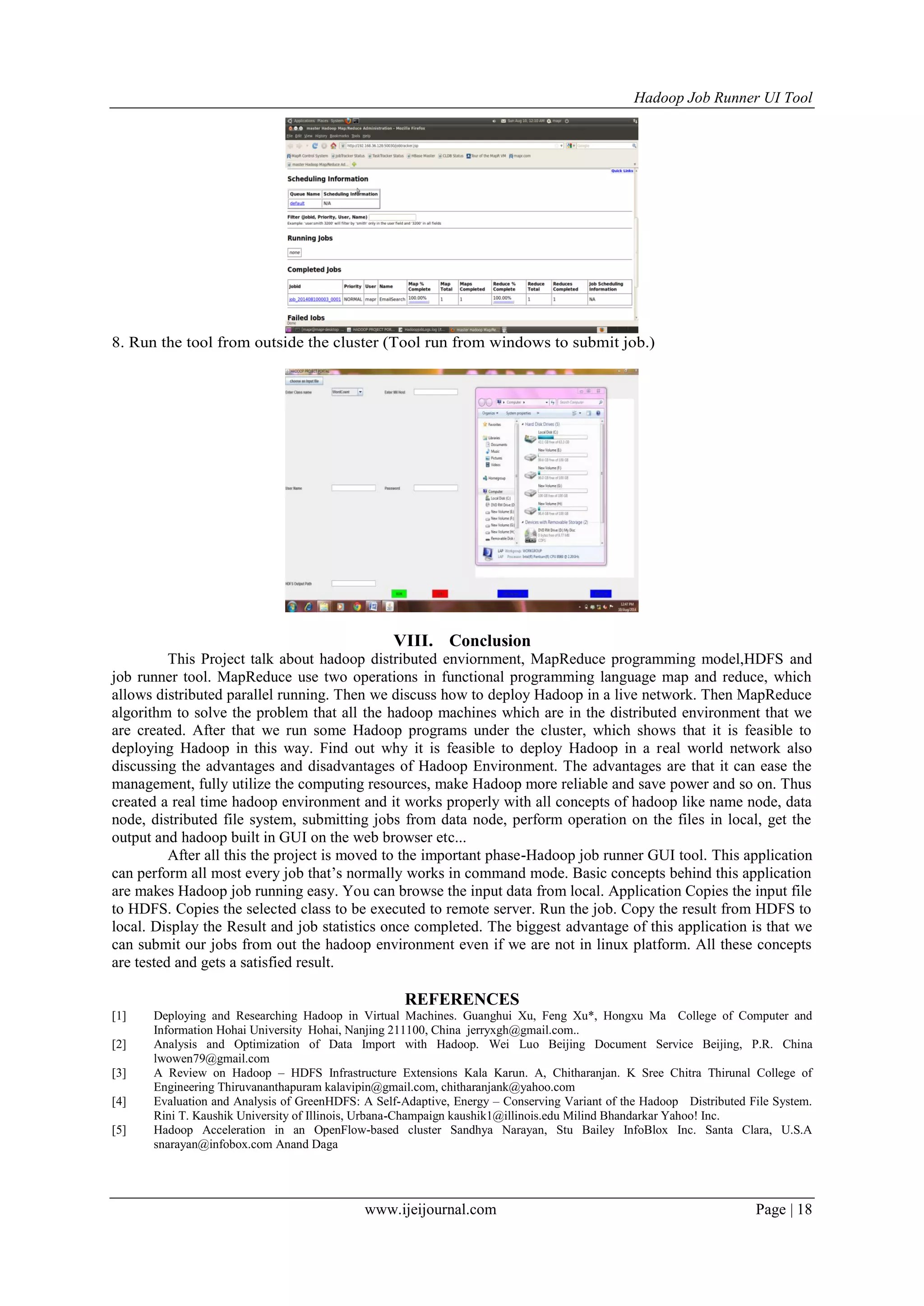 Hadoop Job Runner UI Tool
www.ijeijournal.com Page | 18
8. Run the tool from outside the cluster (Tool run from windows to submit job.)
VIII. Conclusion
This Project talk about hadoop distributed enviornment, MapReduce programming model,HDFS and
job runner tool. MapReduce use two operations in functional programming language map and reduce, which
allows distributed parallel running. Then we discuss how to deploy Hadoop in a live network. Then MapReduce
algorithm to solve the problem that all the hadoop machines which are in the distributed environment that we
are created. After that we run some Hadoop programs under the cluster, which shows that it is feasible to
deploying Hadoop in this way. Find out why it is feasible to deploy Hadoop in a real world network also
discussing the advantages and disadvantages of Hadoop Environment. The advantages are that it can ease the
management, fully utilize the computing resources, make Hadoop more reliable and save power and so on. Thus
created a real time hadoop environment and it works properly with all concepts of hadoop like name node, data
node, distributed file system, submitting jobs from data node, perform operation on the files in local, get the
output and hadoop built in GUI on the web browser etc...
After all this the project is moved to the important phase-Hadoop job runner GUI tool. This application
can perform all most every job that‟s normally works in command mode. Basic concepts behind this application
are makes Hadoop job running easy. You can browse the input data from local. Application Copies the input file
to HDFS. Copies the selected class to be executed to remote server. Run the job. Copy the result from HDFS to
local. Display the Result and job statistics once completed. The biggest advantage of this application is that we
can submit our jobs from out the hadoop environment even if we are not in linux platform. All these concepts
are tested and gets a satisfied result.
REFERENCES
[1] Deploying and Researching Hadoop in Virtual Machines. Guanghui Xu, Feng Xu*, Hongxu Ma College of Computer and
Information Hohai University Hohai, Nanjing 211100, China jerryxgh@gmail.com..
[2] Analysis and Optimization of Data Import with Hadoop. Wei Luo Beijing Document Service Beijing, P.R. China
lwowen79@gmail.com
[3] A Review on Hadoop – HDFS Infrastructure Extensions Kala Karun. A, Chitharanjan. K Sree Chitra Thirunal College of
Engineering Thiruvananthapuram kalavipin@gmail.com, chitharanjank@yahoo.com
[4] Evaluation and Analysis of GreenHDFS: A Self-Adaptive, Energy – Conserving Variant of the Hadoop Distributed File System.
Rini T. Kaushik University of Illinois, Urbana-Champaign kaushik1@illinois.edu Milind Bhandarkar Yahoo! Inc.
[5] Hadoop Acceleration in an OpenFlow-based cluster Sandhya Narayan, Stu Bailey InfoBlox Inc. Santa Clara, U.S.A
snarayan@infobox.com Anand Daga
 