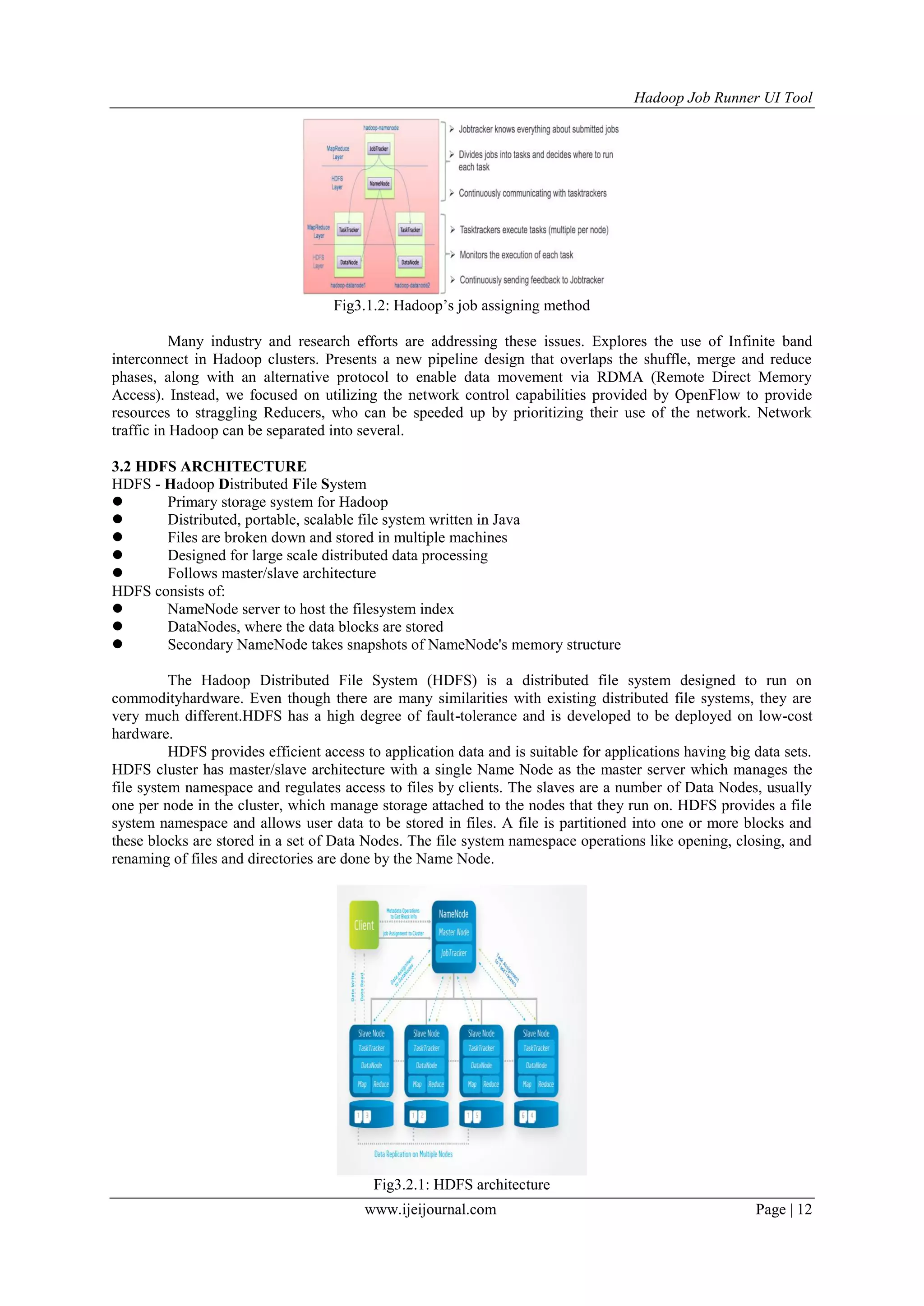 Hadoop Job Runner UI Tool
www.ijeijournal.com Page | 12
Fig3.1.2: Hadoop‟s job assigning method
Many industry and research efforts are addressing these issues. Explores the use of Infinite band
interconnect in Hadoop clusters. Presents a new pipeline design that overlaps the shuffle, merge and reduce
phases, along with an alternative protocol to enable data movement via RDMA (Remote Direct Memory
Access). Instead, we focused on utilizing the network control capabilities provided by OpenFlow to provide
resources to straggling Reducers, who can be speeded up by prioritizing their use of the network. Network
traffic in Hadoop can be separated into several.
3.2 HDFS ARCHITECTURE
HDFS - Hadoop Distributed File System
 Primary storage system for Hadoop
 Distributed, portable, scalable file system written in Java
 Files are broken down and stored in multiple machines
 Designed for large scale distributed data processing
 Follows master/slave architecture
HDFS consists of:
 NameNode server to host the filesystem index
 DataNodes, where the data blocks are stored
 Secondary NameNode takes snapshots of NameNode's memory structure
The Hadoop Distributed File System (HDFS) is a distributed file system designed to run on
commodityhardware. Even though there are many similarities with existing distributed file systems, they are
very much different.HDFS has a high degree of fault-tolerance and is developed to be deployed on low-cost
hardware.
HDFS provides efficient access to application data and is suitable for applications having big data sets.
HDFS cluster has master/slave architecture with a single Name Node as the master server which manages the
file system namespace and regulates access to files by clients. The slaves are a number of Data Nodes, usually
one per node in the cluster, which manage storage attached to the nodes that they run on. HDFS provides a file
system namespace and allows user data to be stored in files. A file is partitioned into one or more blocks and
these blocks are stored in a set of Data Nodes. The file system namespace operations like opening, closing, and
renaming of files and directories are done by the Name Node.
Fig3.2.1: HDFS architecture
 